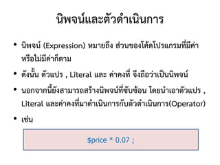 นิพจน์และตัวดาเนินการ
• นิพจน์ (Expression) หมายถึง ส่วนของโค้ดโปรแกรมที่มีค่า
  หรือไม่มีค่าก็ตาม
• ดังนั้น ตัวแปร , Literal และ ค่าคงที่ จึงถือว่าเป็นนิพจน์
• นอกจากนี้ยังสามารถสร้างนิพจน์ที่ซับซ้อน โดยนาเอาตัวแปร ,
  Literal และค่าคงที่มาดาเนินการกับตัวดาเนินการ(Operator)
• เช่น
                      $price * 0.07 ;
 