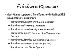 ตัวดาเนินการ (Operator)
• ตัวดาเนินการ (Operator) คือ เครื่องหมายหรือสัญลักษณ์ที่ใช้
  ดาเนินการกับค่า แบ่งออกเป็น
   – ตัวดาเนินการคณิตศาสตร์ (Arithmetic Operator)
   – ตัวดาเนินการสตริง (String Operator)
   – ตัวดาเนินการกาหนดค่า (Assignment Operator)
   – ตัวดาเนินการเพิ่ม/ลดค่า (Incrementing/Decrementing
     Operator)
   – ตัวดาเนินการเปรียบเทียบ (Comparison Operator)
   – ตัวดาเนินการตรรกศาสตร์ (Logical Operator)
   – ตัวดาเนินการอาร์เรย์ (Array Operator)
 