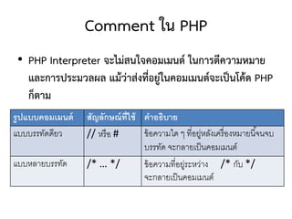 Comment ใน PHP
 • PHP Interpreter จะไม่สนใจคอมเมนต์ ในการตีความหมาย
   และการประมวลผล แม้ว่าส่งที่อยู่ในคอมเมนต์จะเป็นโค้ด PHP
   ก็ตาม
รู ปแบบคอมเมนต์   สัญลักษณ์ ท่ ีใช้ คำอธิบำย
แบบบรรทัดดียว     // หรื อ #        ข้ อความใด ๆ ที่อยูหลังเครื่ องหมายนี ้จนจบ
                                                      ่
                                    บรรทัด จะกลายเป็ นคอมเมนต์
แบบหลายบรรทัด     /* … */           ข้ อความที่อยูระหว่าง /* กับ */
                                                 ่
                                    จะกลายเป็ นคอมเมนต์
 