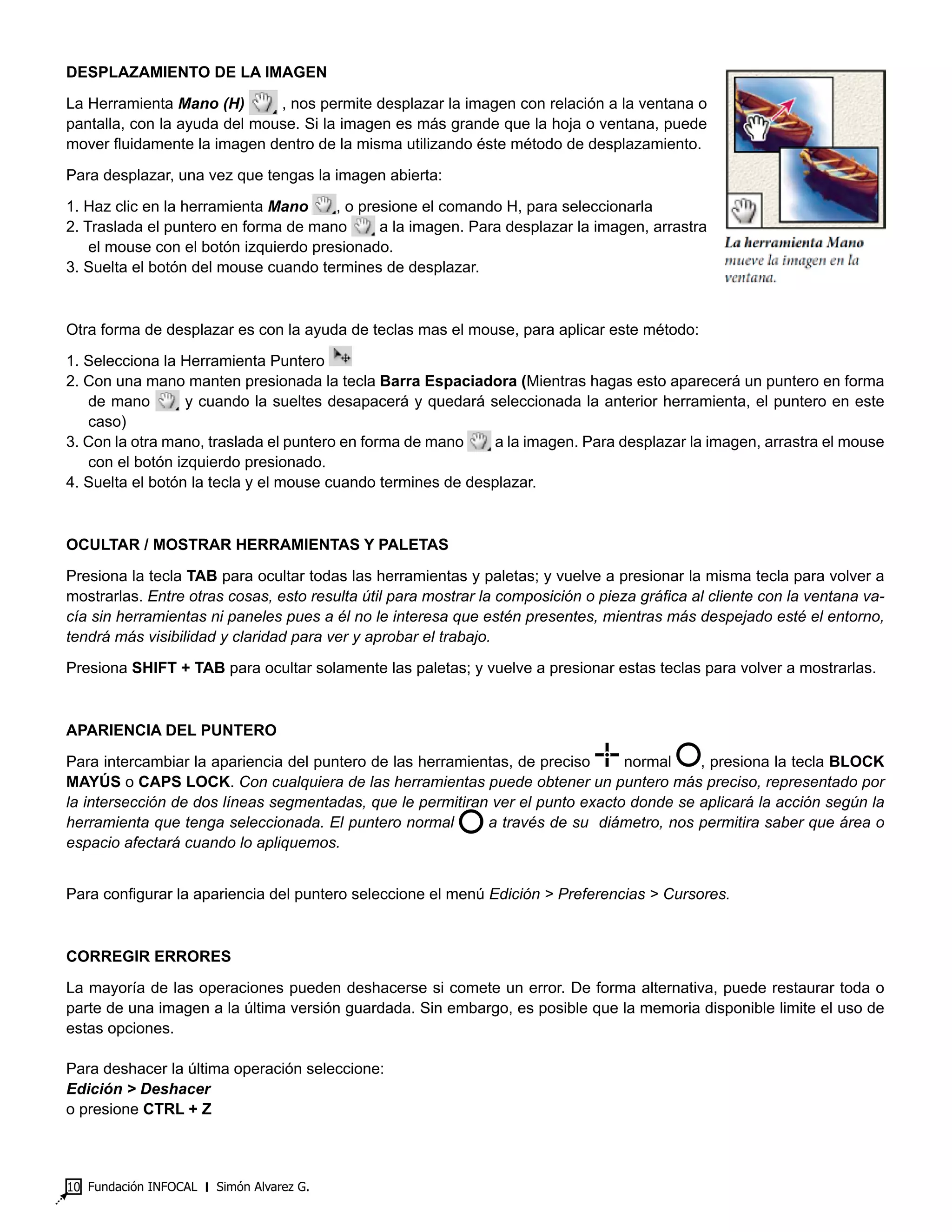 Fundación INFOCAL ‫׀‬ Simón Alvarez G.10
DESPLAZAMIENTO DE LA IMAGEN
La Herramienta Mano (H) , nos permite desplazar la imagen con relación a la ventana o
pantalla, con la ayuda del mouse. Si la imagen es más grande que la hoja o ventana, puede
mover fluidamente la imagen dentro de la misma utilizando éste método de desplazamiento.
Para desplazar, una vez que tengas la imagen abierta:
1. Haz clic en la herramienta Mano , o presione el comando H, para seleccionarla
2. Traslada el puntero en forma de mano a la imagen. Para desplazar la imagen, arrastra
el mouse con el botón izquierdo presionado.
3. Suelta el botón del mouse cuando termines de desplazar.
Otra forma de desplazar es con la ayuda de teclas mas el mouse, para aplicar este método:
1. Selecciona la Herramienta Puntero
2. Con una mano manten presionada la tecla Barra Espaciadora (Mientras hagas esto aparecerá un puntero en forma
de mano y cuando la sueltes desapacerá y quedará seleccionada la anterior herramienta, el puntero en este
caso)
3. Con la otra mano, traslada el puntero en forma de mano a la imagen. Para desplazar la imagen, arrastra el mouse
con el botón izquierdo presionado.
4. Suelta el botón la tecla y el mouse cuando termines de desplazar.
OCULTAR / MOSTRAR HERRAMIENTAS Y PALETAS
Presiona la tecla TAB para ocultar todas las herramientas y paletas; y vuelve a presionar la misma tecla para volver a
mostrarlas. Entre otras cosas, esto resulta útil para mostrar la composición o pieza gráfica al cliente con la ventana va-
cía sin herramientas ni paneles pues a él no le interesa que estén presentes, mientras más despejado esté el entorno,
tendrá más visibilidad y claridad para ver y aprobar el trabajo.
Presiona SHIFT + TAB para ocultar solamente las paletas; y vuelve a presionar estas teclas para volver a mostrarlas.
APARIENCIA DEL PUNTERO
Para intercambiar la apariencia del puntero de las herramientas, de preciso normal , presiona la tecla BLOCK
MAYÚS o CAPS LOCK. Con cualquiera de las herramientas puede obtener un puntero más preciso, representado por
la intersección de dos líneas segmentadas, que le permitiran ver el punto exacto donde se aplicará la acción según la
herramienta que tenga seleccionada. El puntero normal a través de su diámetro, nos permitira saber que área o
espacio afectará cuando lo apliquemos.
Para configurar la apariencia del puntero seleccione el menú Edición > Preferencias > Cursores.
CORREGIR ERRORES
La mayoría de las operaciones pueden deshacerse si comete un error. De forma alternativa, puede restaurar toda o
parte de una imagen a la última versión guardada. Sin embargo, es posible que la memoria disponible limite el uso de
estas opciones.
Para deshacer la última operación seleccione:
Edición > Deshacer
o presione CTRL + Z
 
