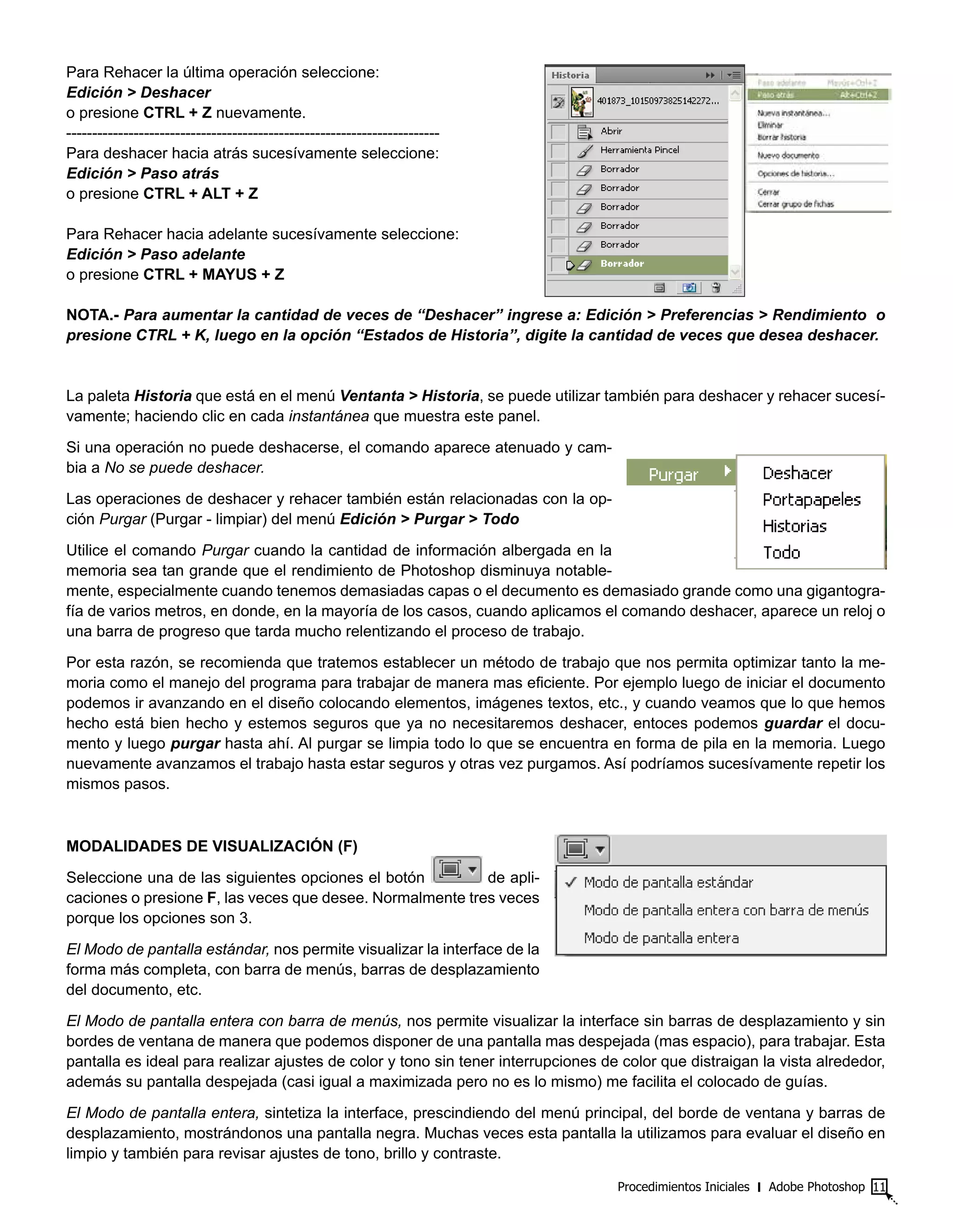 Procedimientos Iniciales ‫׀‬ Adobe Photoshop 11
Para Rehacer la última operación seleccione:
Edición > Deshacer
o presione CTRL + Z nuevamente.
------------------------------------------------------------------------
Para deshacer hacia atrás sucesívamente seleccione:
Edición > Paso atrás
o presione CTRL + ALT + Z
Para Rehacer hacia adelante sucesívamente seleccione:
Edición > Paso adelante
o presione CTRL + MAYUS + Z
NOTA.- Para aumentar la cantidad de veces de “Deshacer” ingrese a: Edición > Preferencias > Rendimiento o
presione CTRL + K, luego en la opción “Estados de Historia”, digite la cantidad de veces que desea deshacer.
La paleta Historia que está en el menú Ventanta > Historia, se puede utilizar también para deshacer y rehacer sucesí-
vamente; haciendo clic en cada instantánea que muestra este panel.
Si una operación no puede deshacerse, el comando aparece atenuado y cam-
bia a No se puede deshacer.
Las operaciones de deshacer y rehacer también están relacionadas con la op-
ción Purgar (Purgar - limpiar) del menú Edición > Purgar > Todo
Utilice el comando Purgar cuando la cantidad de información albergada en la
memoria sea tan grande que el rendimiento de Photoshop disminuya notable-
mente, especialmente cuando tenemos demasiadas capas o el decumento es demasiado grande como una gigantogra-
fía de varios metros, en donde, en la mayoría de los casos, cuando aplicamos el comando deshacer, aparece un reloj o
una barra de progreso que tarda mucho relentizando el proceso de trabajo.
Por esta razón, se recomienda que tratemos establecer un método de trabajo que nos permita optimizar tanto la me-
moria como el manejo del programa para trabajar de manera mas eficiente. Por ejemplo luego de iniciar el documento
podemos ir avanzando en el diseño colocando elementos, imágenes textos, etc., y cuando veamos que lo que hemos
hecho está bien hecho y estemos seguros que ya no necesitaremos deshacer, entoces podemos guardar el docu-
mento y luego purgar hasta ahí. Al purgar se limpia todo lo que se encuentra en forma de pila en la memoria. Luego
nuevamente avanzamos el trabajo hasta estar seguros y otras vez purgamos. Así podríamos sucesívamente repetir los
mismos pasos.
MODALIDADES DE VISUALIZACIÓN (F)
Seleccione una de las siguientes opciones el botón de apli-
caciones o presione F, las veces que desee. Normalmente tres veces
porque los opciones son 3.
El Modo de pantalla estándar, nos permite visualizar la interface de la
forma más completa, con barra de menús, barras de desplazamiento
del documento, etc.
El Modo de pantalla entera con barra de menús, nos permite visualizar la interface sin barras de desplazamiento y sin
bordes de ventana de manera que podemos disponer de una pantalla mas despejada (mas espacio), para trabajar. Esta
pantalla es ideal para realizar ajustes de color y tono sin tener interrupciones de color que distraigan la vista alrededor,
además su pantalla despejada (casi igual a maximizada pero no es lo mismo) me facilita el colocado de guías.
El Modo de pantalla entera, sintetiza la interface, prescindiendo del menú principal, del borde de ventana y barras de
desplazamiento, mostrándonos una pantalla negra. Muchas veces esta pantalla la utilizamos para evaluar el diseño en
limpio y también para revisar ajustes de tono, brillo y contraste.
 