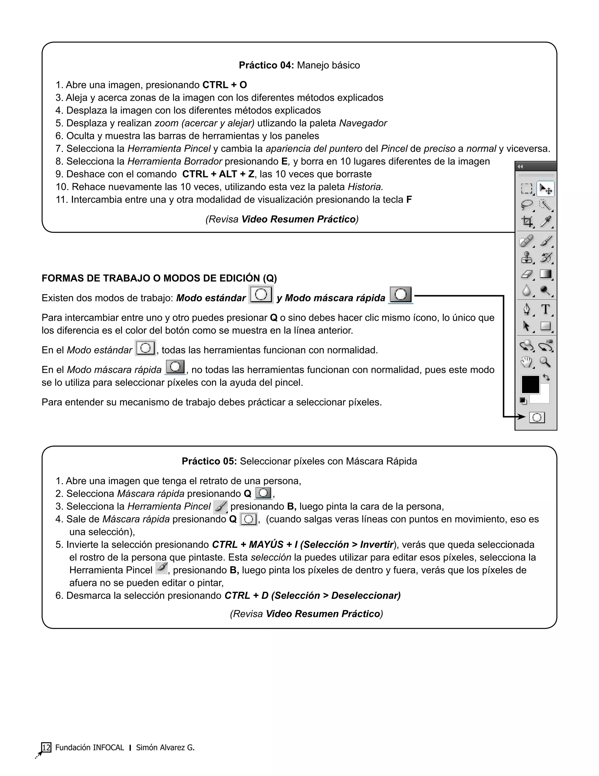 Fundación INFOCAL ‫׀‬ Simón Alvarez G.12
Práctico 04: Manejo básico
1. Abre una imagen, presionando CTRL + O
3. Aleja y acerca zonas de la imagen con los diferentes métodos explicados
4. Desplaza la imagen con los diferentes métodos explicados
5. Desplaza y realizan zoom (acercar y alejar) utlizando la paleta Navegador
6. Oculta y muestra las barras de herramientas y los paneles
7. Selecciona la Herramienta Pincel y cambia la apariencia del puntero del Pincel de preciso a normal y viceversa.
8. Selecciona la Herramienta Borrador presionando E, y borra en 10 lugares diferentes de la imagen
9. Deshace con el comando CTRL + ALT + Z, las 10 veces que borraste
10. Rehace nuevamente las 10 veces, utilizando esta vez la paleta Historia.
11. Intercambia entre una y otra modalidad de visualización presionando la tecla F
(Revisa Video Resumen Práctico)
FORMAS DE TRABAJO O MODOS DE EDICIÓN (Q)
Existen dos modos de trabajo: Modo estándar y Modo máscara rápida
Para intercambiar entre uno y otro puedes presionar Q o sino debes hacer clic mismo ícono, lo único que
los diferencia es el color del botón como se muestra en la línea anterior.
En el Modo estándar , todas las herramientas funcionan con normalidad.
En el Modo máscara rápida , no todas las herramientas funcionan con normalidad, pues este modo
se lo utiliza para seleccionar píxeles con la ayuda del pincel.
Para entender su mecanismo de trabajo debes prácticar a seleccionar píxeles.
Práctico 05: Seleccionar píxeles con Máscara Rápida
1. Abre una imagen que tenga el retrato de una persona,
2. Selecciona Máscara rápida presionando Q ,
3. Selecciona la Herramienta Pincel presionando B, luego pinta la cara de la persona,
4. Sale de Máscara rápida presionando Q , (cuando salgas veras líneas con puntos en movimiento, eso es
una selección),
5. Invierte la selección presionando CTRL + MAYÚS + I (Selección > Invertir), verás que queda seleccionada
el rostro de la persona que pintaste. Esta selección la puedes utilizar para editar esos píxeles, selecciona la
Herramienta Pincel , presionando B, luego pinta los píxeles de dentro y fuera, verás que los píxeles de
afuera no se pueden editar o pintar,
6. Desmarca la selección presionando CTRL + D (Selección > Deseleccionar)
(Revisa Video Resumen Práctico)
 