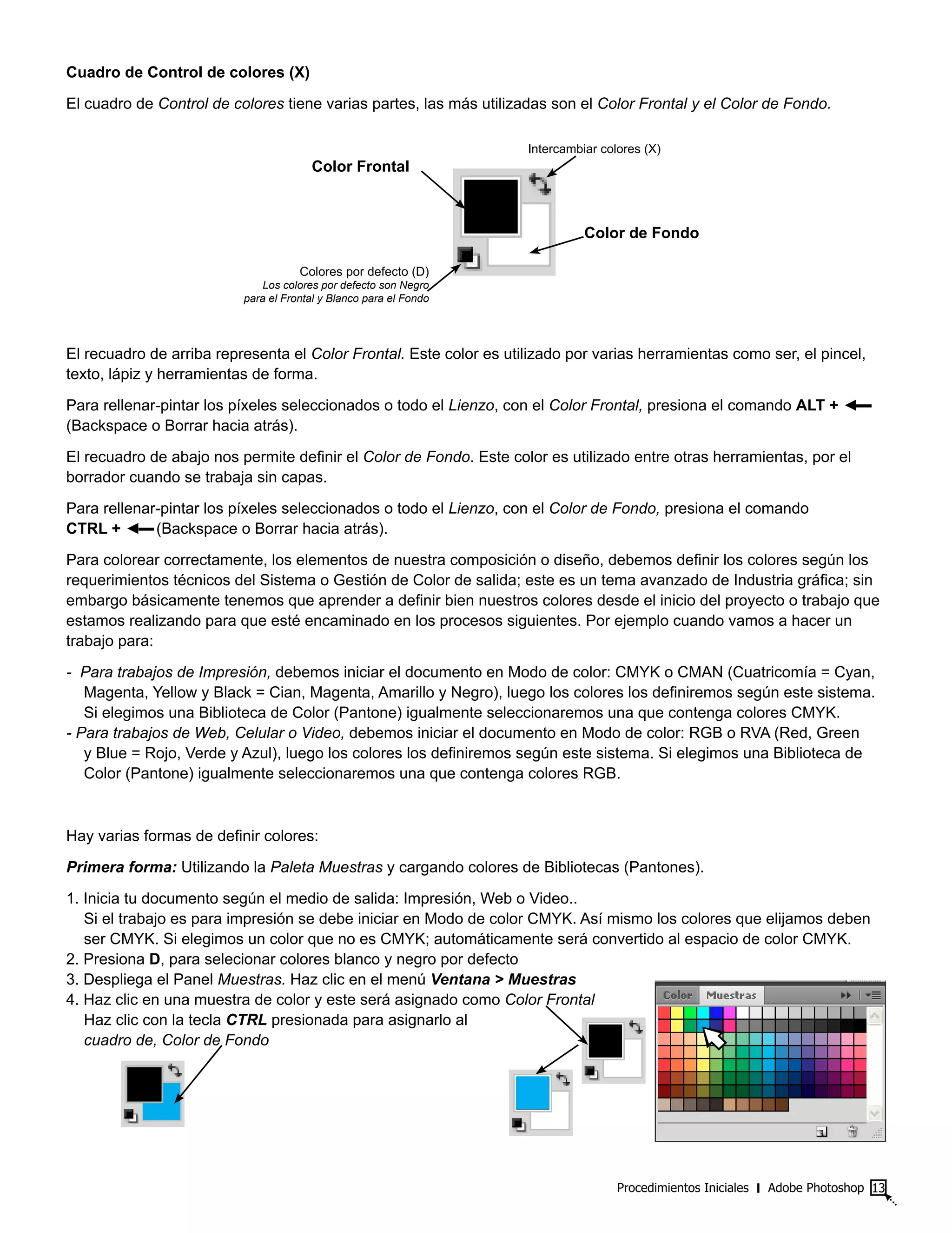 Procedimientos Iniciales ‫׀‬ Adobe Photoshop 13
Cuadro de Control de colores (X)
El cuadro de Control de colores tiene varias partes, las más utilizadas son el Color Frontal y el Color de Fondo.
El recuadro de arriba representa el Color Frontal. Este color es utilizado por varias herramientas como ser, el pincel,
texto, lápiz y herramientas de forma.
Para rellenar-pintar los píxeles seleccionados o todo el Lienzo, con el Color Frontal, presiona el comando ALT + ◄▬
(Backspace o Borrar hacia atrás).
El recuadro de abajo nos permite definir el Color de Fondo. Este color es utilizado entre otras herramientas, por el
borrador cuando se trabaja sin capas.
Para rellenar-pintar los píxeles seleccionados o todo el Lienzo, con el Color de Fondo, presiona el comando
CTRL + ◄▬(Backspace o Borrar hacia atrás).
Para colorear correctamente, los elementos de nuestra composición o diseño, debemos definir los colores según los
requerimientos técnicos del Sistema o Gestión de Color de salida; este es un tema avanzado de Industria gráfica; sin
embargo básicamente tenemos que aprender a definir bien nuestros colores desde el inicio del proyecto o trabajo que
estamos realizando para que esté encaminado en los procesos siguientes. Por ejemplo cuando vamos a hacer un
trabajo para:
- Para trabajos de Impresión, debemos iniciar el documento en Modo de color: CMYK o CMAN (Cuatricomía = Cyan,
Magenta, Yellow y Black = Cian, Magenta, Amarillo y Negro), luego los colores los definiremos según este sistema.
Si elegimos una Biblioteca de Color (Pantone) igualmente seleccionaremos una que contenga colores CMYK.
- Para trabajos de Web, Celular o Video, debemos iniciar el documento en Modo de color: RGB o RVA (Red, Green
y Blue = Rojo, Verde y Azul), luego los colores los definiremos según este sistema. Si elegimos una Biblioteca de
Color (Pantone) igualmente seleccionaremos una que contenga colores RGB.
Hay varias formas de definir colores:
Primera forma: Utilizando la Paleta Muestras y cargando colores de Bibliotecas (Pantones).
1. Inicia tu documento según el medio de salida: Impresión, Web o Video..
Si el trabajo es para impresión se debe iniciar en Modo de color CMYK. Así mismo los colores que elijamos deben
ser CMYK. Si elegimos un color que no es CMYK; automáticamente será convertido al espacio de color CMYK.
2. Presiona D, para selecionar colores blanco y negro por defecto
3. Despliega el Panel Muestras. Haz clic en el menú Ventana > Muestras
4. Haz clic en una muestra de color y este será asignado como Color Frontal
Haz clic con la tecla CTRL presionada para asignarlo al
cuadro de, Color de Fondo
Color Frontal
Intercambiar colores (X)
Color de Fondo
Colores por defecto (D)
Los colores por defecto son Negro
para el Frontal y Blanco para el Fondo
 