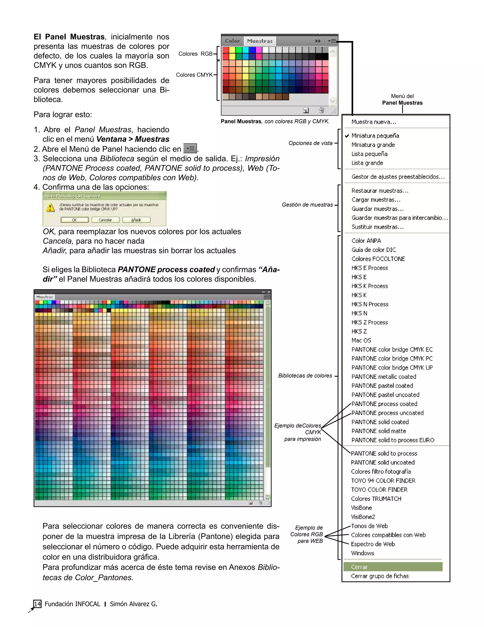 Fundación INFOCAL ‫׀‬ Simón Alvarez G.14
El Panel Muestras, inicialmente nos
presenta las muestras de colores por
defecto, de los cuales la mayoría son
CMYK y unos cuantos son RGB.
Para tener mayores posibilidades de
colores debemos seleccionar una Bi-
blioteca.
Para lograr esto:
1. Abre el Panel Muestras, haciendo
clic en el menú Ventana > Muestras
2. Abre el Menú de Panel haciendo clic en .
3. Selecciona una Biblioteca según el medio de salida. Ej.: Impresión
(PANTONE Process coated, PANTONE solid to process), Web (To-
nos de Web, Colores compatibles con Web).
4. Confirma una de las opciones:
OK, para reemplazar los nuevos colores por los actuales
Cancela, para no hacer nada
Añadir, para añadir las muestras sin borrar los actuales
Si eliges la Biblioteca PANTONE process coated y confirmas “Aña-
dir” el Panel Muestras añadirá todos los colores disponibles.
Para seleccionar colores de manera correcta es conveniente dis-
poner de la muestra impresa de la Librería (Pantone) elegida para
seleccionar el número o código. Puede adquirir esta herramienta de
color en una distribuidora gráfica.
Para profundizar más acerca de éste tema revise en Anexos Biblio-
tecas de Color_Pantones.
Panel Muestras, con colores RGB y CMYK.
Opciones de vista
Gestión de muestras
Bibliotecas de colores
Ejemplo deColores
CMYK
para impresión
Ejemplo de
Colores RGB
para WEB
Menú del
Panel Muestras
Colores CMYK
Colores RGB
 