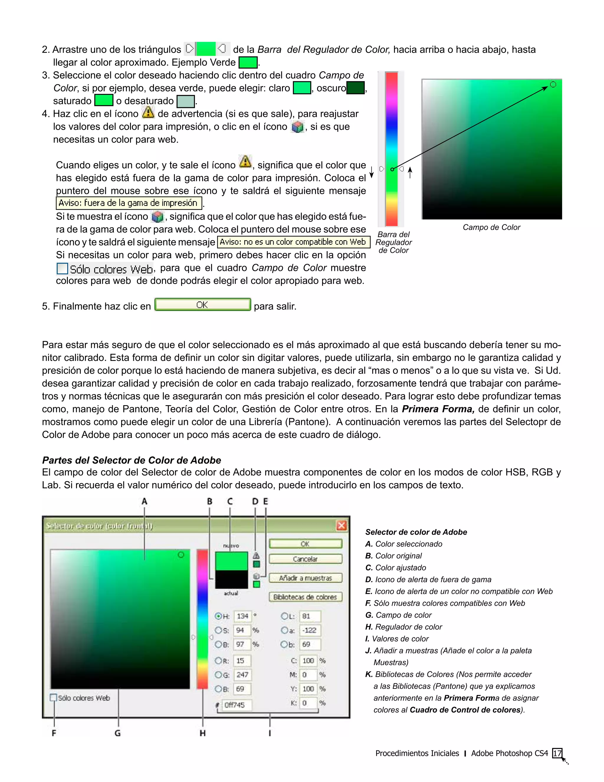2. Arrastre uno de los triángulos de la Barra del Regulador de Color, hacia arriba o hacia abajo, hasta
llegar al color aproximado. Ejemplo Verde .
3. Seleccione el color deseado haciendo clic dentro del cuadro Campo de
Color, si por ejemplo, desea verde, puede elegir: claro , oscuro ,
saturado o desaturado .
4. Haz clic en el ícono de advertencia (si es que sale), para reajustar
los valores del color para impresión, o clic en el ícono , si es que
necesitas un color para web.
Cuando eliges un color, y te sale el ícono , significa que el color que
has elegido está fuera de la gama de color para impresión. Coloca el
puntero del mouse sobre ese ícono y te saldrá el siguiente mensaje
.
Si te muestra el ícono , significa que el color que has elegido está fue-
ra de la gama de color para web. Coloca el puntero del mouse sobre ese
ícono y te saldrá el siguiente mensaje
Si necesitas un color para web, primero debes hacer clic en la opción
, para que el cuadro Campo de Color muestre
colores para web de donde podrás elegir el color apropiado para web.
5. Finalmente haz clic en para salir.
Para estar más seguro de que el color seleccionado es el más aproximado al que está buscando debería tener su mo-
nitor calibrado. Esta forma de definir un color sin digitar valores, puede utilizarla, sin embargo no le garantiza calidad y
presición de color porque lo está haciendo de manera subjetiva, es decir al “mas o menos” o a lo que su vista ve. Si Ud.
desea garantizar calidad y precisión de color en cada trabajo realizado, forzosamente tendrá que trabajar con paráme-
tros y normas técnicas que le asegurarán con más presición el color deseado. Para lograr esto debe profundizar temas
como, manejo de Pantone, Teoría del Color, Gestión de Color entre otros. En la Primera Forma, de definir un color,
mostramos como puede elegir un color de una Librería (Pantone). A continuación veremos las partes del Selectopr de
Color de Adobe para conocer un poco más acerca de este cuadro de diálogo.
Partes del Selector de Color de Adobe
El campo de color del Selector de color de Adobe muestra componentes de color en los modos de color HSB, RGB y
Lab. Si recuerda el valor numérico del color deseado, puede introducirlo en los campos de texto.
Procedimientos Iniciales ‫׀‬ Adobe Photoshop CS4 17
Selector de color de Adobe
A. Color seleccionado
B. Color original
C. Color ajustado
D. Icono de alerta de fuera de gama
E. Icono de alerta de un color no compatible con Web
F. Sólo muestra colores compatibles con Web
G. Campo de color
H. Regulador de color
I. Valores de color
J. Añadir a muestras (Añade el color a la paleta
Muestras)
K. Bibliotecas de Colores (Nos permite acceder
a las Bibliotecas (Pantone) que ya explicamos
anteriormente en la Primera Forma de asignar
colores al Cuadro de Control de colores).
Campo de Color
Barra del
Regulador
de Color
 