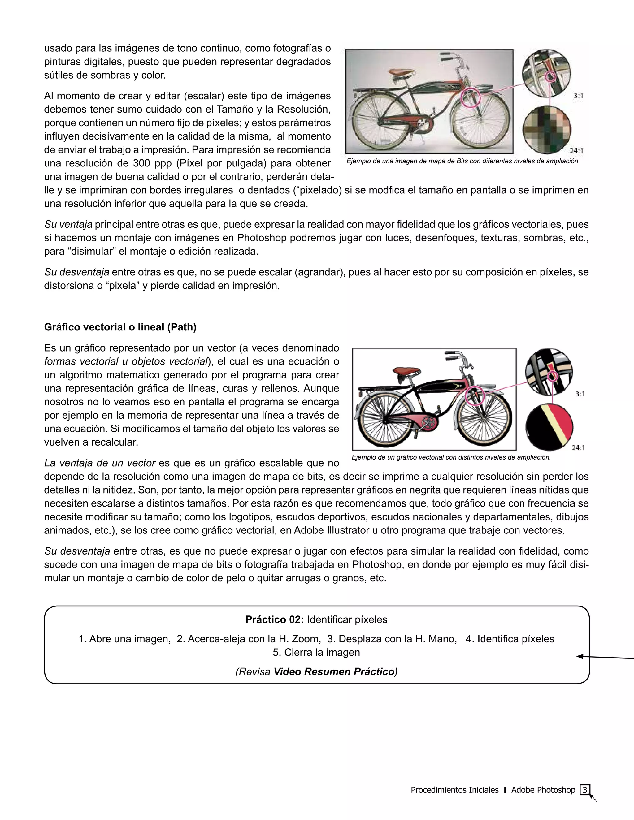 Procedimientos Iniciales ‫׀‬ Adobe Photoshop 3
usado para las imágenes de tono continuo, como fotografías o
pinturas digitales, puesto que pueden representar degradados
sútiles de sombras y color.
Al momento de crear y editar (escalar) este tipo de imágenes
debemos tener sumo cuidado con el Tamaño y la Resolución,
porque contienen un número fijo de píxeles; y estos parámetros
influyen decisívamente en la calidad de la misma, al momento
de enviar el trabajo a impresión. Para impresión se recomienda
una resolución de 300 ppp (Píxel por pulgada) para obtener
una imagen de buena calidad o por el contrario, perderán deta-
lle y se imprimiran con bordes irregulares o dentados (“pixelado) si se modfica el tamaño en pantalla o se imprimen en
una resolución inferior que aquella para la que se creada.
Su ventaja principal entre otras es que, puede expresar la realidad con mayor fidelidad que los gráficos vectoriales, pues
si hacemos un montaje con imágenes en Photoshop podremos jugar con luces, desenfoques, texturas, sombras, etc.,
para “disimular” el montaje o edición realizada.
Su desventaja entre otras es que, no se puede escalar (agrandar), pues al hacer esto por su composición en píxeles, se
distorsiona o “pixela” y pierde calidad en impresión.
Gráfico vectorial o lineal (Path)
Es un gráfico representado por un vector (a veces denominado
formas vectorial u objetos vectorial), el cual es una ecuación o
un algoritmo matemático generado por el programa para crear
una representación gráfica de líneas, curas y rellenos. Aunque
nosotros no lo veamos eso en pantalla el programa se encarga
por ejemplo en la memoria de representar una línea a través de
una ecuación. Si modificamos el tamaño del objeto los valores se
vuelven a recalcular.
La ventaja de un vector es que es un gráfico escalable que no
depende de la resolución como una imagen de mapa de bits, es decir se imprime a cualquier resolución sin perder los
detalles ni la nitidez. Son, por tanto, la mejor opción para representar gráficos en negrita que requieren líneas nítidas que
necesiten escalarse a distintos tamaños. Por esta razón es que recomendamos que, todo gráfico que con frecuencia se
necesite modificar su tamaño; como los logotipos, escudos deportivos, escudos nacionales y departamentales, dibujos
animados, etc.), se los cree como gráfico vectorial, en Adobe Illustrator u otro programa que trabaje con vectores.
Su desventaja entre otras, es que no puede expresar o jugar con efectos para simular la realidad con fidelidad, como
sucede con una imagen de mapa de bits o fotografía trabajada en Photoshop, en donde por ejemplo es muy fácil disi-
mular un montaje o cambio de color de pelo o quitar arrugas o granos, etc.
Práctico 02: Identificar píxeles
1. Abre una imagen, 2. Acerca-aleja con la H. Zoom, 3. Desplaza con la H. Mano, 4. Identifica píxeles
5. Cierra la imagen
(Revisa Video Resumen Práctico)
Ejemplo de una imagen de mapa de Bits con diferentes niveles de ampliación
Ejemplo de un gráfico vectorial con distintos niveles de ampliación.
 