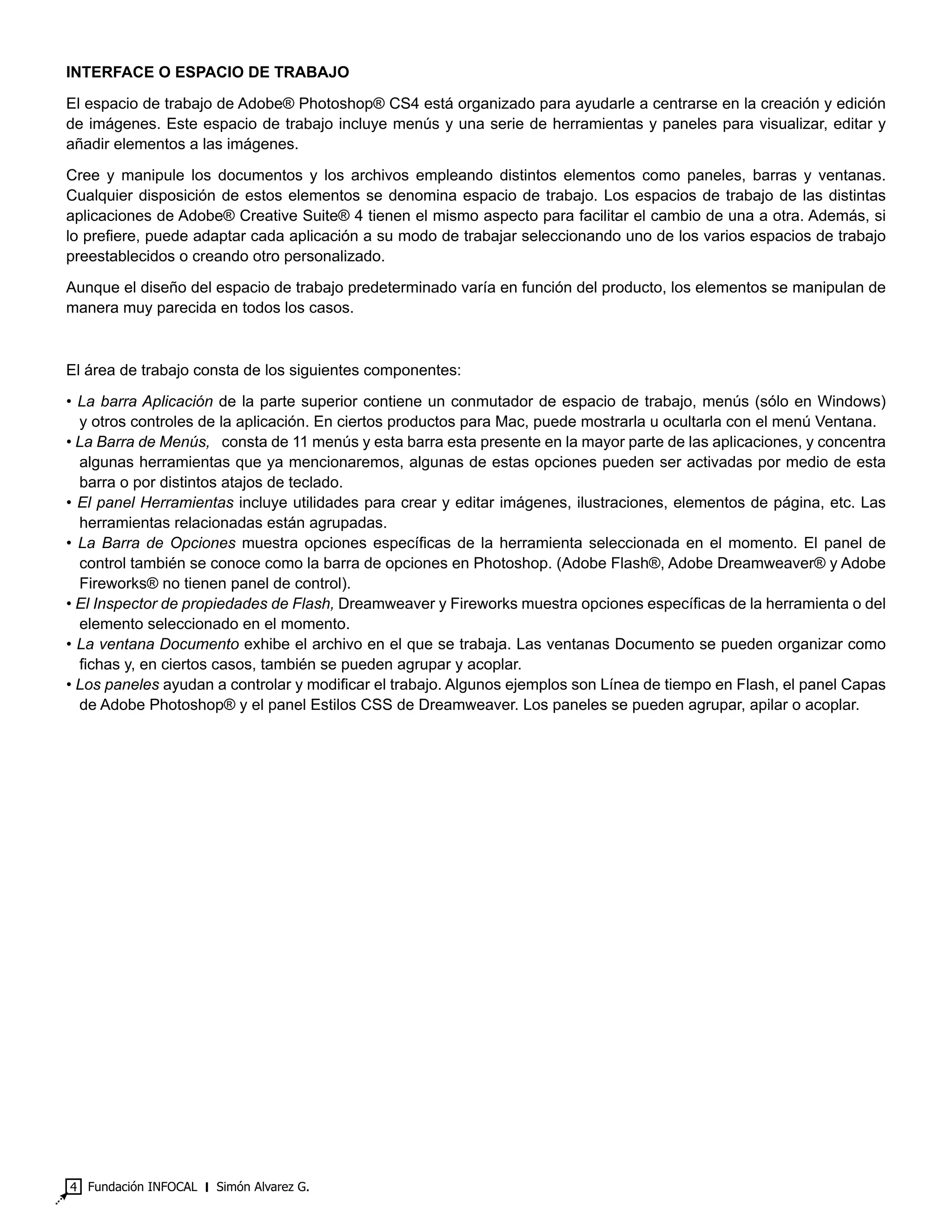 Fundación INFOCAL ‫׀‬ Simón Alvarez G.4
INTERFACE O ESPACIO DE TRABAJO
El espacio de trabajo de Adobe® Photoshop® CS4 está organizado para ayudarle a centrarse en la creación y edición
de imágenes. Este espacio de trabajo incluye menús y una serie de herramientas y paneles para visualizar, editar y
añadir elementos a las imágenes.
Cree y manipule los documentos y los archivos empleando distintos elementos como paneles, barras y ventanas.
Cualquier disposición de estos elementos se denomina espacio de trabajo. Los espacios de trabajo de las distintas
aplicaciones de Adobe® Creative Suite® 4 tienen el mismo aspecto para facilitar el cambio de una a otra. Además, si
lo prefiere, puede adaptar cada aplicación a su modo de trabajar seleccionando uno de los varios espacios de trabajo
preestablecidos o creando otro personalizado.
Aunque el diseño del espacio de trabajo predeterminado varía en función del producto, los elementos se manipulan de
manera muy parecida en todos los casos.
El área de trabajo consta de los siguientes componentes:
• La barra Aplicación de la parte superior contiene un conmutador de espacio de trabajo, menús (sólo en Windows)
y otros controles de la aplicación. En ciertos productos para Mac, puede mostrarla u ocultarla con el menú Ventana.
• La Barra de Menús,   consta de 11 menús y esta barra esta presente en la mayor parte de las aplicaciones, y concentra
algunas herramientas que ya mencionaremos, algunas de estas opciones pueden ser activadas por medio de esta
barra o por distintos atajos de teclado.
• El panel Herramientas incluye utilidades para crear y editar imágenes, ilustraciones, elementos de página, etc. Las
herramientas relacionadas están agrupadas.
• La Barra de Opciones muestra opciones específicas de la herramienta seleccionada en el momento. El panel de
control también se conoce como la barra de opciones en Photoshop. (Adobe Flash®, Adobe Dreamweaver® y Adobe
Fireworks® no tienen panel de control).
• El Inspector de propiedades de Flash, Dreamweaver y Fireworks muestra opciones específicas de la herramienta o del
elemento seleccionado en el momento.
• La ventana Documento exhibe el archivo en el que se trabaja. Las ventanas Documento se pueden organizar como
fichas y, en ciertos casos, también se pueden agrupar y acoplar.
• Los paneles ayudan a controlar y modificar el trabajo. Algunos ejemplos son Línea de tiempo en Flash, el panel Capas
de Adobe Photoshop® y el panel Estilos CSS de Dreamweaver. Los paneles se pueden agrupar, apilar o acoplar.
 