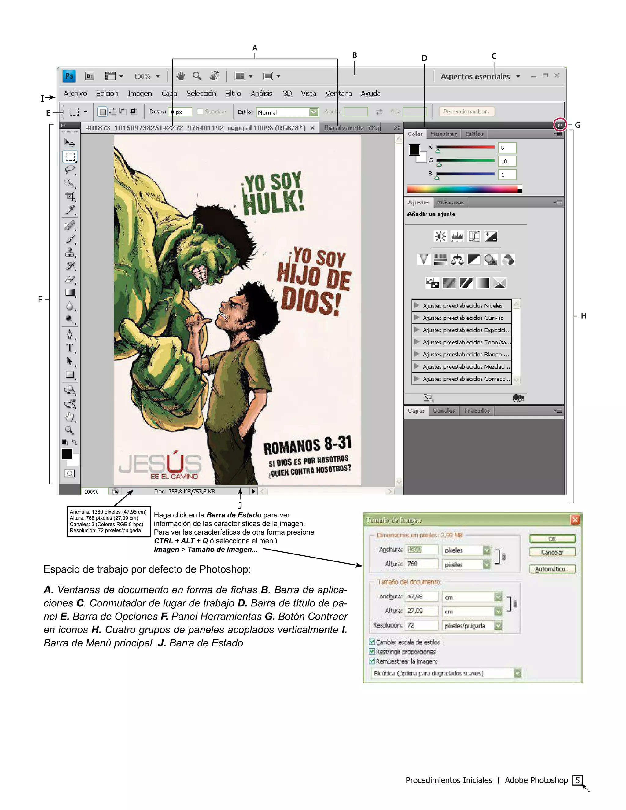 Procedimientos Iniciales ‫׀‬ Adobe Photoshop 5
Espacio de trabajo por defecto de Photoshop:
A. Ventanas de documento en forma de fichas B. Barra de aplica-
ciones C. Conmutador de lugar de trabajo D. Barra de título de pa-
nel E. Barra de Opciones F. Panel Herramientas G. Botón Contraer
en iconos H. Cuatro grupos de paneles acoplados verticalmente I.
Barra de Menú principal J. Barra de Estado
G
F
H
B D C
E
A
Anchura: 1360 píxeles (47,98 cm)
Altura: 768 píxeles (27,09 cm)
Canales: 3 (Colores RGB 8 bpc)
Resolución: 72 píxeles/pulgada
Haga click en la Barra de Estado para ver
información de las características de la imagen.
Para ver las características de otra forma presione
CTRL + ALT + Q ó seleccione el menú
Imagen > Tamaño de Imagen...
I
J
 