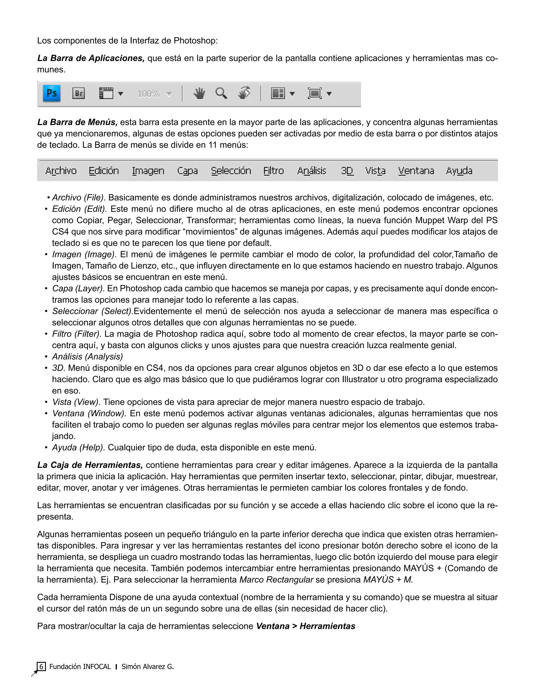 Fundación INFOCAL ‫׀‬ Simón Alvarez G.6
Los componentes de la Interfaz de Photoshop:
La Barra de Aplicaciones, que está en la parte superior de la pantalla contiene aplicaciones y herramientas mas co-
munes.
La Barra de Menús, esta barra esta presente en la mayor parte de las aplicaciones, y concentra algunas herramientas
que ya mencionaremos, algunas de estas opciones pueden ser activadas por medio de esta barra o por distintos atajos
de teclado. La Barra de menús se divide en 11 menús:
•	Archivo (File). Basicamente es donde administramos nuestros archivos, digitalización, colocado de imágenes, etc.
•	Edición (Edit). Este menú no difiere mucho al de otras aplicaciones, en este menú podemos encontrar opciones
como Copiar, Pegar, Seleccionar, Transformar; herramientas como líneas, la nueva función Muppet Warp del PS
CS4 que nos sirve para modificar “movimientos” de algunas imágenes. Además aquí puedes modificar los atajos de
teclado si es que no te parecen los que tiene por default.
•	Imagen (Image). El menú de imágenes le permite cambiar el modo de color, la profundidad del color,Tamaño de
Imagen, Tamaño de Lienzo, etc., que influyen directamente en lo que estamos haciendo en nuestro trabajo. Algunos
ajustes básicos se encuentran en este menú.
•	 Capa (Layer). En Photoshop cada cambio que hacemos se maneja por capas, y es precisamente aquí donde encon-
tramos las opciones para manejar todo lo referente a las capas.
•	Seleccionar (Select).Evidentemente el menú de selección nos ayuda a seleccionar de manera mas específica o
seleccionar algunos otros detalles que con algunas herramientas no se puede.
•	 Filtro (Filter). La magia de Photoshop radica aquí, sobre todo al momento de crear efectos, la mayor parte se con-
centra aquí, y basta con algunos clicks y unos ajustes para que nuestra creación luzca realmente genial.
•	 Análisis (Analysis)
•	3D. Menú disponible en CS4, nos da opciones para crear algunos objetos en 3D o dar ese efecto a lo que estemos
haciendo. Claro que es algo mas básico que lo que pudiéramos lograr con Illustrator u otro programa especializado
en eso.
•	 Vista (View). Tiene opciones de vista para apreciar de mejor manera nuestro espacio de trabajo.
•	Ventana (Window). En este menú podemos activar algunas ventanas adicionales, algunas herramientas que nos
faciliten el trabajo como lo pueden ser algunas reglas móviles para centrar mejor los elementos que estemos traba-
jando.
•	 Ayuda (Help). Cualquier tipo de duda, esta disponible en este menú.
La Caja de Herramientas, contiene herramientas para crear y editar imágenes. Aparece a la izquierda de la pantalla
la primera que inicia la aplicación. Hay herramientas que permiten insertar texto, seleccionar, pintar, dibujar, muestrear,
editar, mover, anotar y ver imágenes. Otras herramientas le permieten cambiar los colores frontales y de fondo.
Las herramientas se encuentran clasificadas por su función y se accede a ellas haciendo clic sobre el icono que la re-
presenta.
Algunas herramientas poseen un pequeño triángulo en la parte inferior derecha que indica que existen otras herramien-
tas disponibles. Para ingresar y ver las herramientas restantes del icono presionar botón derecho sobre el icono de la
herramienta, se despliega un cuadro mostrando todas las herramientas, luego clic botón izquierdo del mouse para elegir
la herramienta que necesita. También podemos intercambiar entre herramientas presionando MAYÚS + (Comando de
la herramienta). Ej. Para seleccionar la herramienta Marco Rectangular se presiona MAYÚS + M.
Cada herramienta Dispone de una ayuda contextual (nombre de la herramienta y su comando) que se muestra al situar
el cursor del ratón más de un un segundo sobre una de ellas (sin necesidad de hacer clic).
Para mostrar/ocultar la caja de herramientas seleccione Ventana > Herramientas
 