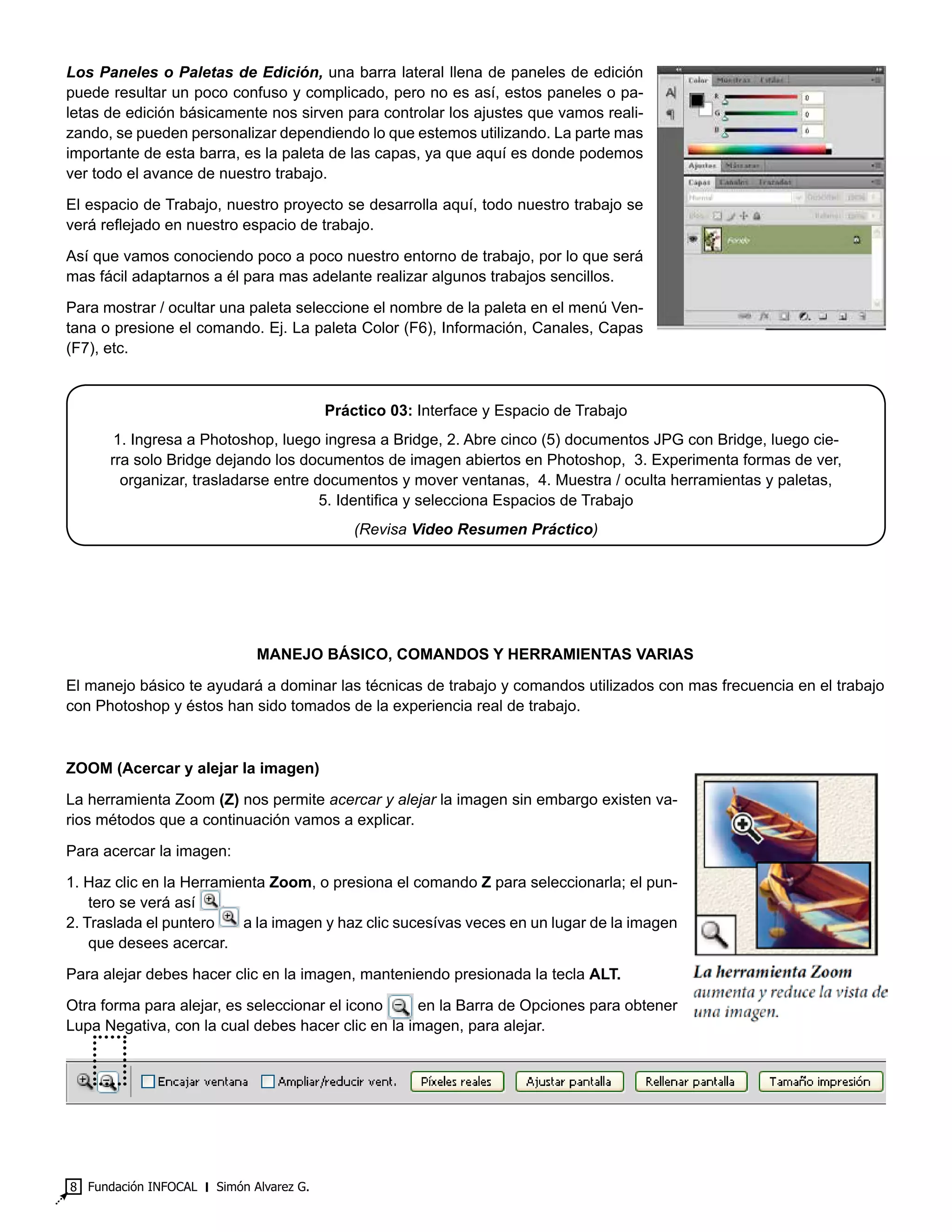 Fundación INFOCAL ‫׀‬ Simón Alvarez G.8
Los Paneles o Paletas de Edición, una barra lateral llena de paneles de edición
puede resultar un poco confuso y complicado, pero no es así, estos paneles o pa-
letas de edición básicamente nos sirven para controlar los ajustes que vamos reali-
zando, se pueden personalizar dependiendo lo que estemos utilizando. La parte mas
importante de esta barra, es la paleta de las capas, ya que aquí es donde podemos
ver todo el avance de nuestro trabajo.
El espacio de Trabajo, nuestro proyecto se desarrolla aquí, todo nuestro trabajo se
verá reflejado en nuestro espacio de trabajo.
Así que vamos conociendo poco a poco nuestro entorno de trabajo, por lo que será
mas fácil adaptarnos a él para mas adelante realizar algunos trabajos sencillos.
Para mostrar / ocultar una paleta seleccione el nombre de la paleta en el menú Ven-
tana o presione el comando. Ej. La paleta Color (F6), Información, Canales, Capas
(F7), etc.
Práctico 03: Interface y Espacio de Trabajo
1. Ingresa a Photoshop, luego ingresa a Bridge, 2. Abre cinco (5) documentos JPG con Bridge, luego cie-
rra solo Bridge dejando los documentos de imagen abiertos en Photoshop, 3. Experimenta formas de ver,
organizar, trasladarse entre documentos y mover ventanas, 4. Muestra / oculta herramientas y paletas,
5. Identifica y selecciona Espacios de Trabajo
(Revisa Video Resumen Práctico)
MANEJO BÁSICO, COMANDOS Y HERRAMIENTAS VARIAS
El manejo básico te ayudará a dominar las técnicas de trabajo y comandos utilizados con mas frecuencia en el trabajo
con Photoshop y éstos han sido tomados de la experiencia real de trabajo.
ZOOM (Acercar y alejar la imagen)
La herramienta Zoom (Z) nos permite acercar y alejar la imagen sin embargo existen va-
rios métodos que a continuación vamos a explicar.
Para acercar la imagen:
1. Haz clic en la Herramienta Zoom, o presiona el comando Z para seleccionarla; el pun-
tero se verá así .
2. Traslada el puntero a la imagen y haz clic sucesívas veces en un lugar de la imagen
que desees acercar.
Para alejar debes hacer clic en la imagen, manteniendo presionada la tecla ALT.
Otra forma para alejar, es seleccionar el icono en la Barra de Opciones para obtener
Lupa Negativa, con la cual debes hacer clic en la imagen, para alejar.
 