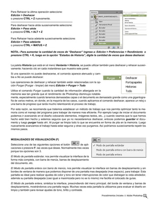 Procedimientos Iniciales ‫׀‬ Adobe Photoshop 11
Para Rehacer la última operación seleccione:
Edición > Deshacer
o presione CTRL + Z nuevamente.
------------------------------------------------------------------------
Para deshacer hacia atrás sucesívamente seleccione:
Edición > Paso atrás
o presione CTRL + ALT + Z
Para Rehacer hacia adelante sucesívamente seleccione:
Edición > Paso adelante
o presione CTRL + MAYUS + Z
NOTA.- Para aumentar la cantidad de veces de “Deshacer” ingrese a: Edición > Preferencias > Rendimiento o
presione CTRL + K, luego en la opción “Estados de Historia”, digite la cantidad de veces que desea deshacer.
La paleta Historia que está en el menú Ventanta > Historia, se puede utilizar también para deshacer y rehacer sucesí-
vamente; haciendo clic en cada instantánea que muestra este panel.
Si una operación no puede deshacerse, el comando aparece atenuado y cam-
bia a No se puede deshacer.
Las operaciones de deshacer y rehacer también están relacionadas con la op-
ción Purgar (Purgar - limpiar) del menú Edición > Purgar > Todo
Utilice el comando Purgar cuando la cantidad de información albergada en la
memoria sea tan grande que el rendimiento de Photoshop disminuya notable-
mente, especialmente cuando tenemos demasiadas capas o el decumento es demasiado grande como una gigantogra-
fía de varios metros, en donde, en la mayoría de los casos, cuando aplicamos el comando deshacer, aparece un reloj o
una barra de progreso que tarda mucho relentizando el proceso de trabajo.
Por esta razón, se recomienda que tratemos establecer un método de trabajo que nos permita optimizar tanto la me-
moria como el manejo del programa para trabajar de manera mas eficiente. Por ejemplo luego de iniciar el documento
podemos ir avanzando en el diseño colocando elementos, imágenes textos, etc., y cuando veamos que lo que hemos
hecho está bien hecho y estemos seguros que ya no necesitaremos deshacer, entoces podemos guardar el docu-
mento y luego purgar hasta ahí. Al purgar se limpia todo lo que se encuentra en forma de pila en la memoria. Luego
nuevamente avanzamos el trabajo hasta estar seguros y otras vez purgamos. Así podríamos sucesívamente repetir los
mismos pasos.
MODALIDADES DE VISUALIZACIÓN (F)
Seleccione una de las siguientes opciones el botón de apli-
caciones o presione F, las veces que desee. Normalmente tres veces
porque los opciones son 3.
El Modo de pantalla estándar, nos permite visualizar la interface de la
forma más completa, con barra de menús, barras de desplazamiento
del documento, etc.
El Modo de pantalla entera con barra de menús, nos permite visualizar la interface sin barras de desplazamiento y sin
bordes de ventana de manera que podemos disponer de una pantalla mas despejada (mas espacio), para trabajar. Esta
pantalla es ideal para realizar ajustes de color y tono sin tener interrupciones de color que distraigan la vista alrededor,
además su pantalla despejada (casi igual a maximizada pero no es lo mismo) me facilita el colocado de guías.
El Modo de pantalla entera, sintetiza la interface, prescindiendo del menú principal, del borde de ventana y barras de
desplazamiento, mostrándonos una pantalla negra. Muchas veces esta pantalla la utilizamos para evaluar el diseño en
limpio y también para revisar ajustes de tono, brillo y contraste.
 