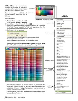 Fundación INFOCAL ‫׀‬ Simón Alvarez G.14
El Panel Muestras, inicialmente nos
presenta las muestras de colores por
defecto, de los cuales la mayoría son
CMYK y unos cuantos son RGB.
Para tener mayores posibilidades de
colores debemos seleccionar una Bi-
blioteca.
Para lograr esto:
1. Abre el Panel Muestras, haciendo
clic en el menú Ventana > Muestras
2. Abre el Menú de Panel haciendo clic en .
3. Selecciona una Biblioteca según el medio de salida. Ej.: Impresión
(PANTONE Process coated, PANTONE solid to process), Web (To-
nos de Web, Colores compatibles con Web).
4. Confirma una de las opciones:
OK, para reemplazar los nuevos colores por los actuales
Cancela, para no hacer nada
Añadir, para añadir las muestras sin borrar los actuales
Si eliges la Biblioteca PANTONE process coated y confirmas “Aña-
dir” el Panel Muestras añadirá todos los colores disponibles.
Para seleccionar colores de manera correcta es conveniente dis-
poner de la muestra impresa de la Librería (Pantone) elegida para
seleccionar el número o código. Puede adquirir esta herramienta de
color en una distribuidora gráfica.
Para profundizar más acerca de éste tema revise en Anexos Biblio-
tecas de Color_Pantones.
Panel Muestras, con colores RGB y CMYK.
Opciones de vista
Gestión de muestras
Bibliotecas de colores
Ejemplo deColores
CMYK
para impresión
Ejemplo de
Colores RGB
para WEB
Menú del
Panel Muestras
Colores CMYK
Colores RGB
 