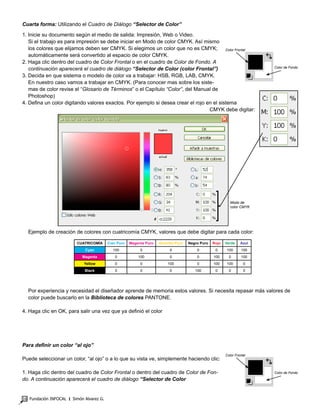 Fundación INFOCAL ‫׀‬ Simón Alvarez G.16
Cuarta forma: Utilizando el Cuadro de Diálogo “Selector de Color”
1. Inicie su documento según el medio de salida: Impresión, Web o Video.
Si el trabajo es para impresión se debe iniciar en Modo de color CMYK. Así mismo
los colores que elijamos deben ser CMYK. Si elegimos un color que no es CMYK;
automáticamente será convertido al espacio de color CMYK.
2. Haga clic dentro del cuadro de Color Frontal o en el cuadro de Color de Fondo. A
continuación aparecerá el cuadro de diálogo “Selector de Color (color Frontal”)
3. Decida en que sistema o modelo de color va a trabajar: HSB, RGB, LAB, CMYK.
En nuestro caso vamos a trabajar en CMYK. (Para conocer mas sobre los siste-
mas de color revise el “Glosario de Términos” o el Capítulo “Color”, del Manual de
Photoshop)
4. Defina un color digitando valores exactos. Por ejemplo si desea crear el rojo en el sistema
CMYK debe digitar:
	 Ejemplo de creación de colores con cuatricomía CMYK, valores que debe digitar para cada color:
CUATRICOMÍA Cian Puro Magenta Puro Amarillo Puro Negro Puro Rojo Verde Azul
Cyan 100 0 0 0 0 100 100
Magenta 0 100 0 0 100 0 100
Yellow 0 0 100 0 100 100 0
Black 0 0 0 100 0 0 0
Por experiencia y necesidad el diseñador aprende de memoria estos valores. Si necesita repasar más valores de
color puede buscarlo en la Biblioteca de colores PANTONE.
4. Haga clic en OK, para salir una vez que ya definió el color
Para definir un color “al ojo”
Puede seleccionar un color, “al ojo” o a lo que su vista ve, simplemente haciendo clic:
1. Haga clic dentro del cuadro de Color Frontal o dentro del cuadro de Color de Fon-
do. A continuación aparecerá el cuadro de diálogo “Selector de Color
Color Frontal
Color de Fondo
Color Frontal
Color de Fondo
Modo de
color CMYK
 