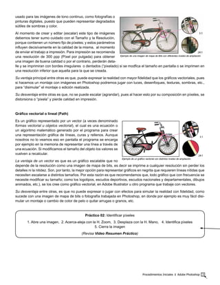 Procedimientos Iniciales ‫׀‬ Adobe Photoshop 3
usado para las imágenes de tono continuo, como fotografías o
pinturas digitales, puesto que pueden representar degradados
sútiles de sombras y color.
Al momento de crear y editar (escalar) este tipo de imágenes
debemos tener sumo cuidado con el Tamaño y la Resolución,
porque contienen un número fijo de píxeles; y estos parámetros
influyen decisívamente en la calidad de la misma, al momento
de enviar el trabajo a impresión. Para impresión se recomienda
una resolución de 300 ppp (Píxel por pulgada) para obtener
una imagen de buena calidad o por el contrario, perderán deta-
lle y se imprimiran con bordes irregulares o dentados (“pixelado) si se modfica el tamaño en pantalla o se imprimen en
una resolución inferior que aquella para la que se creada.
Su ventaja principal entre otras es que, puede expresar la realidad con mayor fidelidad que los gráficos vectoriales, pues
si hacemos un montaje con imágenes en Photoshop podremos jugar con luces, desenfoques, texturas, sombras, etc.,
para “disimular” el montaje o edición realizada.
Su desventaja entre otras es que, no se puede escalar (agrandar), pues al hacer esto por su composición en píxeles, se
distorsiona o “pixela” y pierde calidad en impresión.
Gráfico vectorial o lineal (Path)
Es un gráfico representado por un vector (a veces denominado
formas vectorial u objetos vectorial), el cual es una ecuación o
un algoritmo matemático generado por el programa para crear
una representación gráfica de líneas, curas y rellenos. Aunque
nosotros no lo veamos eso en pantalla el programa se encarga
por ejemplo en la memoria de representar una línea a través de
una ecuación. Si modificamos el tamaño del objeto los valores se
vuelven a recalcular.
La ventaja de un vector es que es un gráfico escalable que no
depende de la resolución como una imagen de mapa de bits, es decir se imprime a cualquier resolución sin perder los
detalles ni la nitidez. Son, por tanto, la mejor opción para representar gráficos en negrita que requieren líneas nítidas que
necesiten escalarse a distintos tamaños. Por esta razón es que recomendamos que, todo gráfico que con frecuencia se
necesite modificar su tamaño; como los logotipos, escudos deportivos, escudos nacionales y departamentales, dibujos
animados, etc.), se los cree como gráfico vectorial, en Adobe Illustrator u otro programa que trabaje con vectores.
Su desventaja entre otras, es que no puede expresar o jugar con efectos para simular la realidad con fidelidad, como
sucede con una imagen de mapa de bits o fotografía trabajada en Photoshop, en donde por ejemplo es muy fácil disi-
mular un montaje o cambio de color de pelo o quitar arrugas o granos, etc.
Práctico 02: Identificar píxeles
1. Abre una imagen, 2. Acerca-aleja con la H. Zoom, 3. Desplaza con la H. Mano, 4. Identifica píxeles
5. Cierra la imagen
(Revisa Video Resumen Práctico)
Ejemplo de una imagen de mapa de Bits con diferentes niveles de ampliación
Ejemplo de un gráfico vectorial con distintos niveles de ampliación.
 