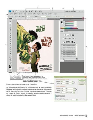 Procedimientos Iniciales ‫׀‬ Adobe Photoshop 5
Espacio de trabajo por defecto de Photoshop:
A. Ventanas de documento en forma de fichas B. Barra de aplica-
ciones C. Conmutador de lugar de trabajo D. Barra de título de pa-
nel E. Barra de Opciones F. Panel Herramientas G. Botón Contraer
en iconos H. Cuatro grupos de paneles acoplados verticalmente I.
Barra de Menú principal J. Barra de Estado
G
F
H
B D C
E
A
Anchura: 1360 píxeles (47,98 cm)
Altura: 768 píxeles (27,09 cm)
Canales: 3 (Colores RGB 8 bpc)
Resolución: 72 píxeles/pulgada
Haga click en la Barra de Estado para ver
información de las características de la imagen.
Para ver las características de otra forma presione
CTRL + ALT + Q ó seleccione el menú
Imagen > Tamaño de Imagen...
I
J
 