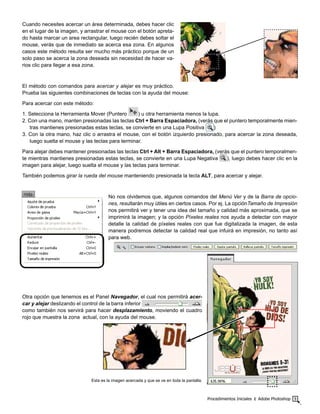 Procedimientos Iniciales ‫׀‬ Adobe Photoshop 9
Cuando necesites acercar un área determinada, debes hacer clic
en el lugar de la imagen, y arrastrar el mouse con el botón apreta-
do hasta marcar un area rectangular, luego recién debes soltar el
mouse, verás que de inmediato se acerca esa zona. En algunos
casos este método resulta ser mucho más práctico porque de un
solo paso se acerca la zona deseada sin necesidad de hacer va-
rios clic para llegar a esa zona.
El método con comandos para acercar y alejar es muy práctico.
Prueba las siguientes combinaciones de teclas con la ayuda del mouse:
Para acercar con este método:
1. Selecciona la Herramienta Mover (Puntero ) u otra herramienta menos la lupa.
2. Con una mano, manten presionadas las teclas Ctrl + Barra Espaciadora, (verás que el puntero temporalmente mien-
tras mantienes presionadas estas teclas, se convierte en una Lupa Positiva )
3. Con la otra mano, haz clic o arrastra el mouse, con el botón izquierdo presionado, para acercar la zona deseada,
luego suelta el mouse y las teclas para terminar.
Para alejar debes mantener presionadas las teclas Ctrl + Alt + Barra Espaciadora, (verás que el puntero temporalmen-
te mientras mantienes presionadas estas teclas, se convierte en una Lupa Negativa ), luego debes hacer clic en la
imagen para alejar, luego suelta el mouse y las teclas para terminar.
También podemos girar la rueda del mouse manteniendo presionada la tecla ALT, para acercar y alejar.
No nos olvidemos que, algunos comandos del Menú Ver y de la Barra de opcio-
nes, resultarán muy útiles en ciertos casos. Por ej. La opciónTamaño de Impresión
nos permitirá ver y tener una idea del tamaño y calidad más aproximada, que se
imprimirá la imagen; y la opción Píxeles reales nos ayuda a detectar con mayor
detalle la calidad de píxeles reales con que fue digitalizada la imagen, de esta
manera podremos detectar la calidad real que infuirá en impresión, no tanto así
para web.
Otra opción que tenemos es el Panel Navegador, el cual nos permitirá acer-
car y alejar deslizando el control de la barra inferior
como también nos servirá para hacer desplazamiento, moviendo el cuadro
rojo que muestra la zona actual, con la ayuda del mouse.
Esta es la imagen acercada y que se ve en toda la pantalla.
 