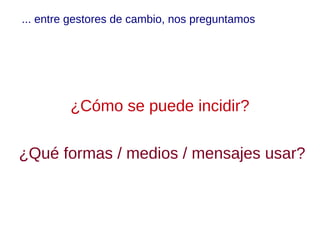 ... entre gestores de cambio, nos preguntamos




         ¿Cómo se puede incidir?

¿Qué formas / medios / mensajes usar?
 