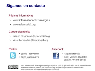 Sigamos en contacto

 Páginas informativas
 ●   www.informationactivism.org/es
 ●   www.telarsocial.org

 Correo electrónico
 ●   juan.m.casanueva@telarsocial.org
 ●   victor.hernandez@telarsocial.org


 Twitter                                               Facebook
           ●   @info_activismo                                      ●   Pag: telarsocial
           ●   @jm_casanueva                                        ●   Gpo: Medios Digitales
                                                                        para la Acción Social

               Esta presentación está registrada bajo CC(BY.NC) por lo que se cuenta con el consentimiento
               de lo/as autores/as para su uso, distribución y adaptación para fines no-comerciales.
               Más información en: www.creativecommons.org.mx
 