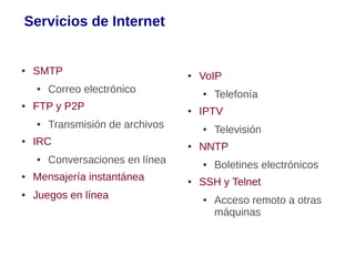 Servicios de Internet


●   SMTP                          ●   VoIP
    ●   Correo electrónico            ●   Telefonía
●   FTP y P2P                     ●   IPTV
    ●   Transmisión de archivos       ●   Televisión
●   IRC                           ●   NNTP
    ●   Conversaciones en línea       ●   Boletines electrónicos
●   Mensajería instantánea        ●   SSH y Telnet
●   Juegos en línea                   ●   Acceso remoto a otras
                                          máquinas
 