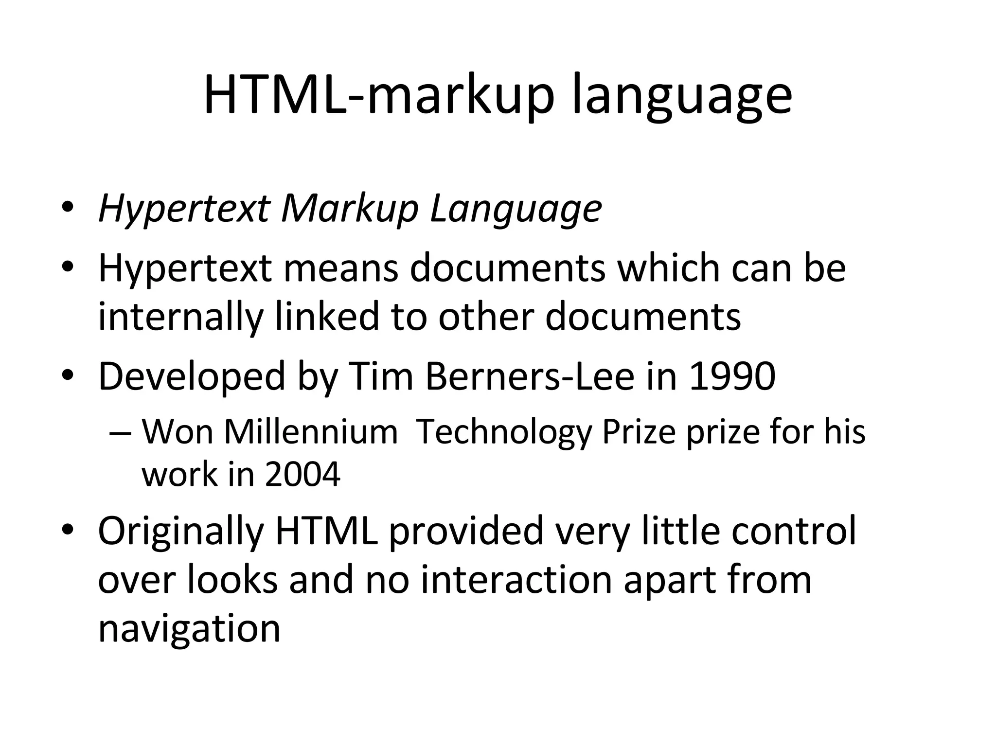 HTML-markup language Hypertext Markup Language Hypertext means documents which can be internally linked to other documents Developed by Tim Berners-Lee in 1990 Won Millennium Technology Prize prize for his work in 2004 Originally HTML provided very little control over looks and no interaction apart from navigation 