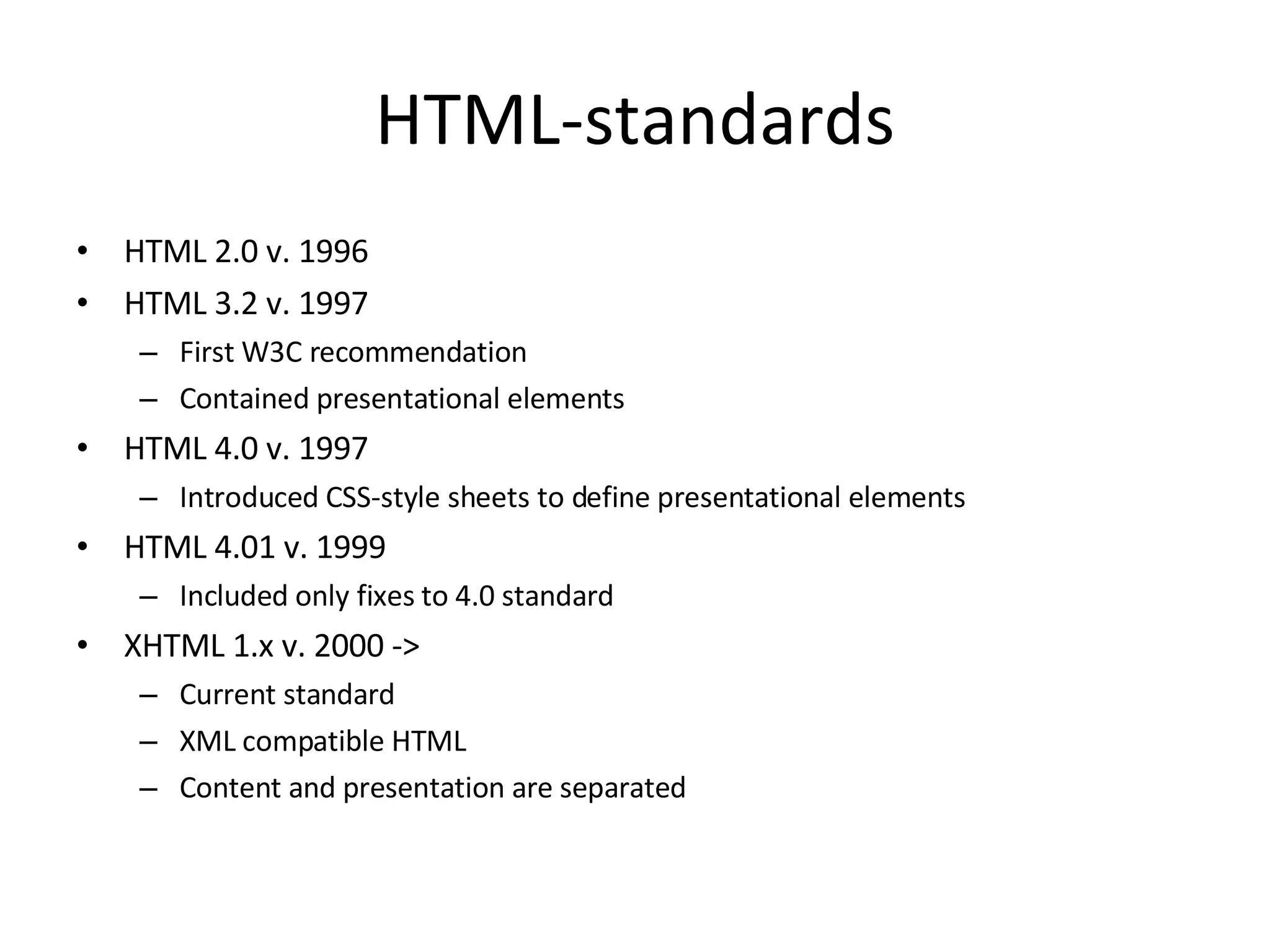 HTML-standards HTML 2.0 v. 1996 HTML 3.2 v. 1997 First W3C recommendation Contained presentational elements HTML 4.0 v. 1997 Introduced CSS-style sheets to define presentational elements HTML 4.01 v. 1999 Included only fixes to 4.0 standard XHTML 1.x v. 2000 -> Current standard XML compatible HTML Content and presentation are separated 