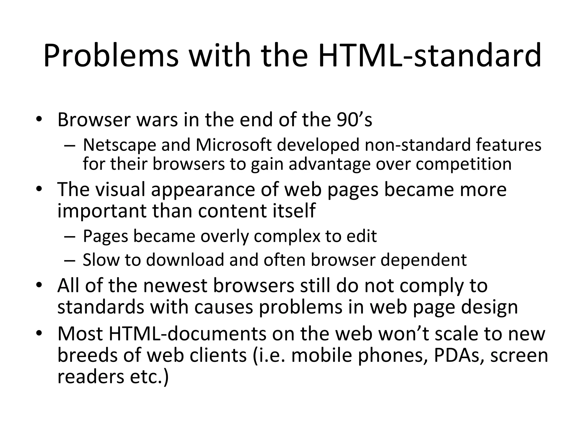 Problems with the HTML-standard Browser wars in the end of the 90’s Netscape and Microsoft developed non-standard features for their browsers to gain advantage over competition The visual appearance of web pages became more important than content itself Pages became overly complex to edit Slow to download and often browser dependent All of the newest browsers still do not comply to standards with causes problems in web page design Most HTML-documents on the web won’t scale to new breeds of web clients (i.e. mobile phones, PDAs, screen readers etc.) 