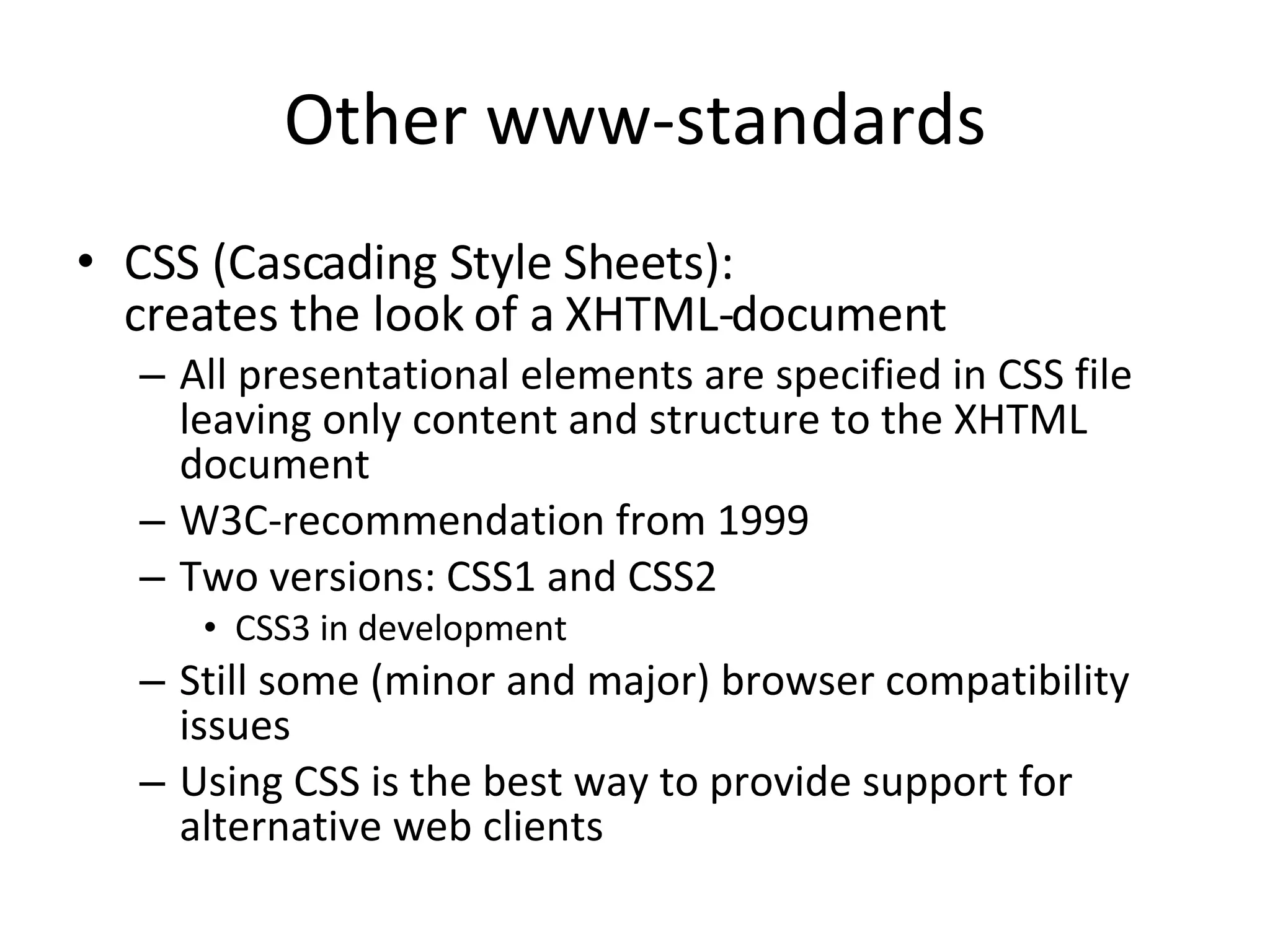 Other www-standards CSS (Cascading Style Sheets): creates the look of a XHTML-document All presentational elements are specified in CSS file leaving only content and structure to the XHTML document W3C-recommendation from 1999 Two versions: CSS1 and CSS2 CSS3 in development Still some (minor and major) browser compatibility issues Using CSS is the best way to provide support for alternative web clients 