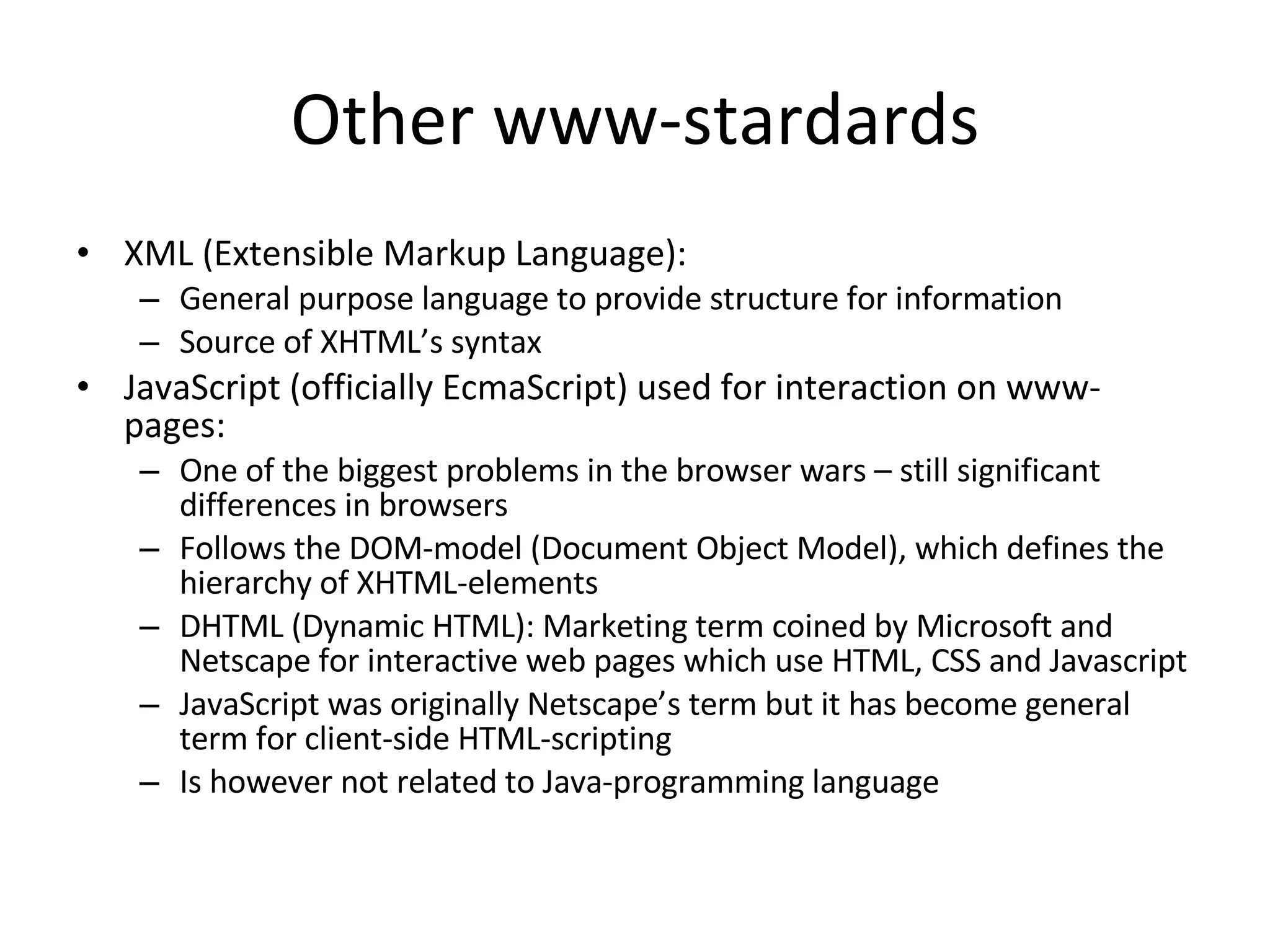 Other www-stardards XML (Extensible Markup Language): General purpose language to provide structure for information Source of XHTML’s syntax JavaScript (officially EcmaScript) used for interaction on www-pages: One of the biggest problems in the browser wars – still significant differences in browsers Follows the DOM-model (Document Object Model), which defines the hierarchy of XHTML-elements DHTML (Dynamic HTML): Marketing term coined by Microsoft and Netscape for interactive web pages which use HTML, CSS and Javascript JavaScript was originally Netscape’s term but it has become general term for client-side HTML-scripting Is however not related to Java-programming language 