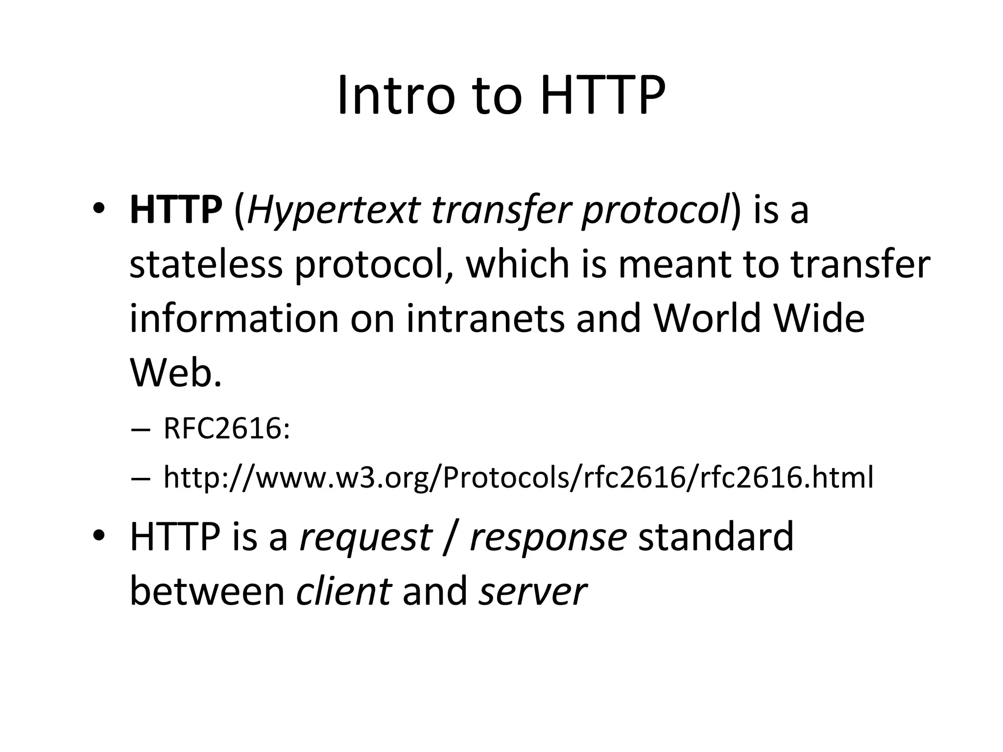 Intro to HTTP HTTP ( Hypertext transfer protocol ) is a stateless protocol, which is meant to transfer information on intranets and World Wide Web. RFC2616: http://www.w3.org/Protocols/rfc2616/rfc2616.html HTTP is a request / response standard between client and server 