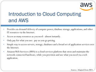 Introduction to Cloud Computing
and AWS
• Provides on-demand delivery of compute power, database storage, applications, and other
IT resources via the Internet.
• Access as many resources as you need - almost instantly.
• Only pay for what you use: pay-as-you-go pricing.
• Simple way to access servers, storage, databases and a broad set of application services over
the Internet.
• AmazonWeb Services (AWS) is a cloud services platform that owns and maintains the
network-connected hardware, while you provision and use what you need via a web
application.
Source: Adapted from AWS
 
