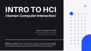 INTRO TO HCI
(Human-Computer Interaction)
Edneil D. Jocusol, ECT, MTM
Faculty, Dep. of Information Technology
Cavite State University - Gen. Trias
Whitworth, B., & Ahmad, A. (n.d.). The Evolution of Computing. The Interaction Design Foundation.
Retrieved September 21, 2021, from https://www.interaction-design.org/literature/book/the-social-design-
of-technical-systems-building-technologies-for-communities-2nd-edition/the-evolution-of-computing
 