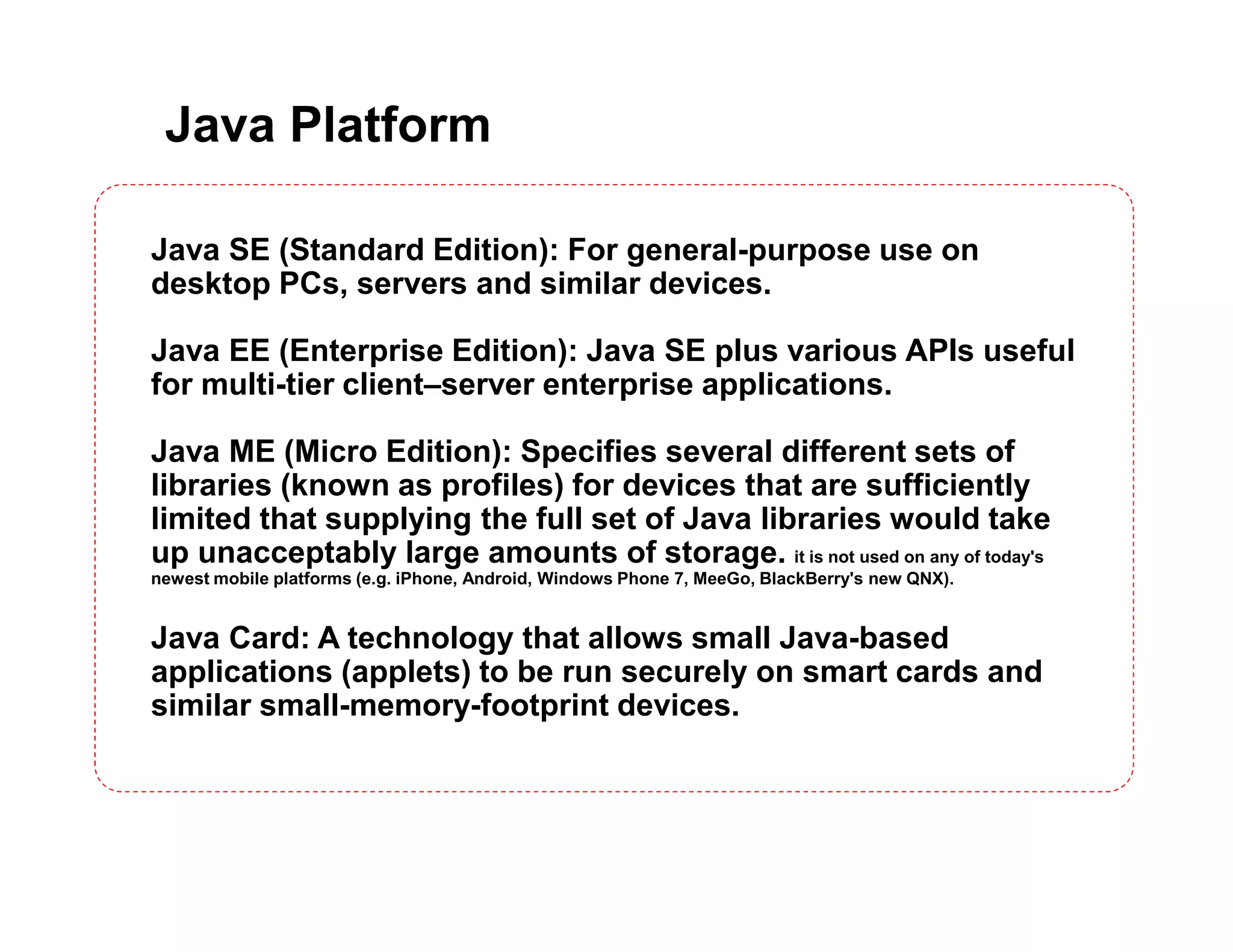 Java Platform Java SE (Standard Edition): For general-purpose use on desktop PCs, servers and similar devices. Java EE (Enterprise Edition): Java SE plus various APIs useful for multi-tier client–server enterprise applications. Java ME (Micro Edition): Specifies several different sets of libraries (known as profiles) for devices that are sufficiently limited that supplying the full set of Java libraries would take up unacceptably large amounts of storage. it is not used on any of today's newest mobile platforms (e.g. iPhone, Android, Windows Phone 7, MeeGo, BlackBerry's new QNX). Java Card: A technology that allows small Java-based applications (applets) to be run securely on smart cards and similar small-memory-footprint devices. 