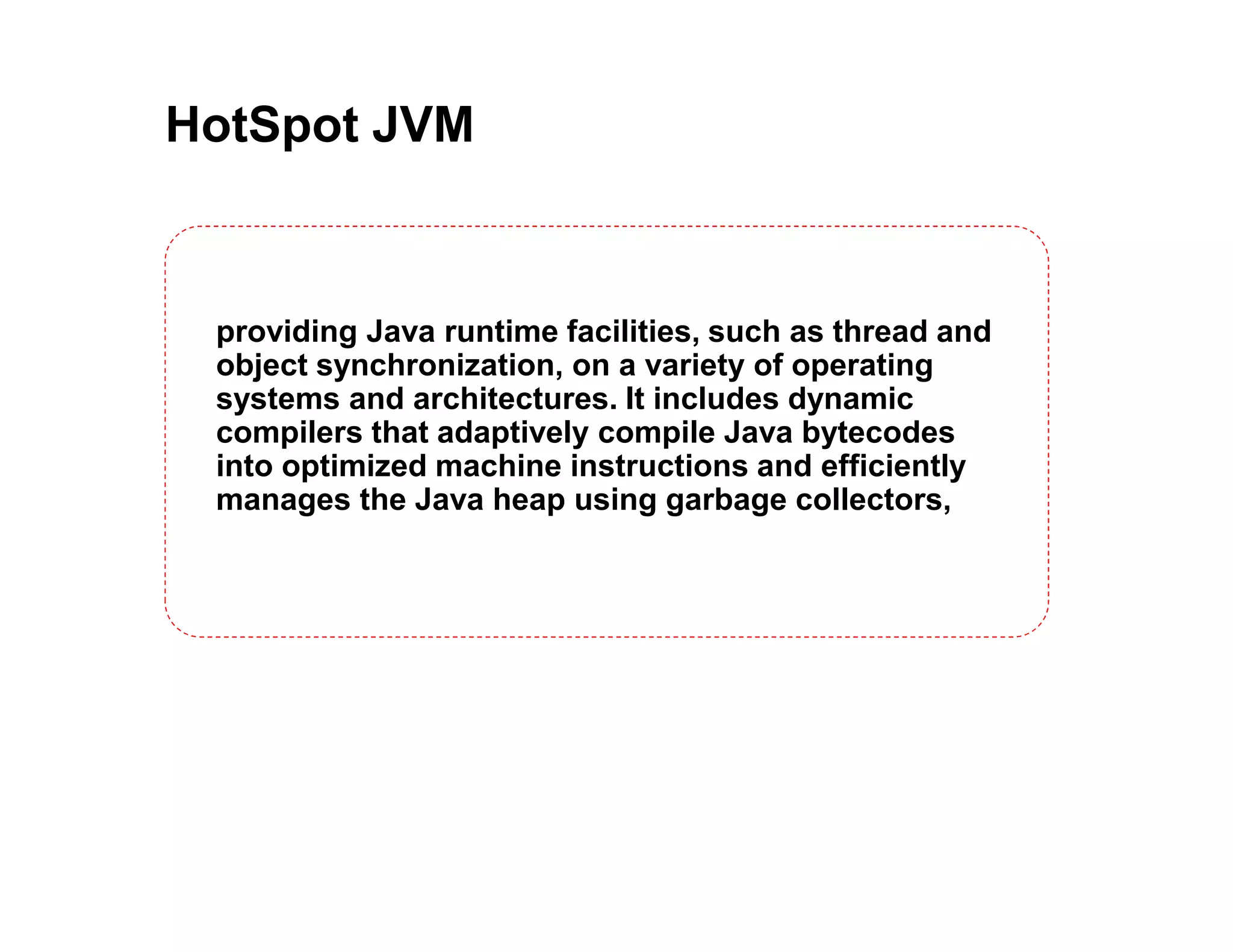 HotSpot JVM providing Java runtime facilities, such as thread and object synchronization, on a variety of operating systems and architectures. It includes dynamic compilers that adaptively compile Java bytecodes into optimized machine instructions and efficiently manages the Java heap using garbage collectors, 