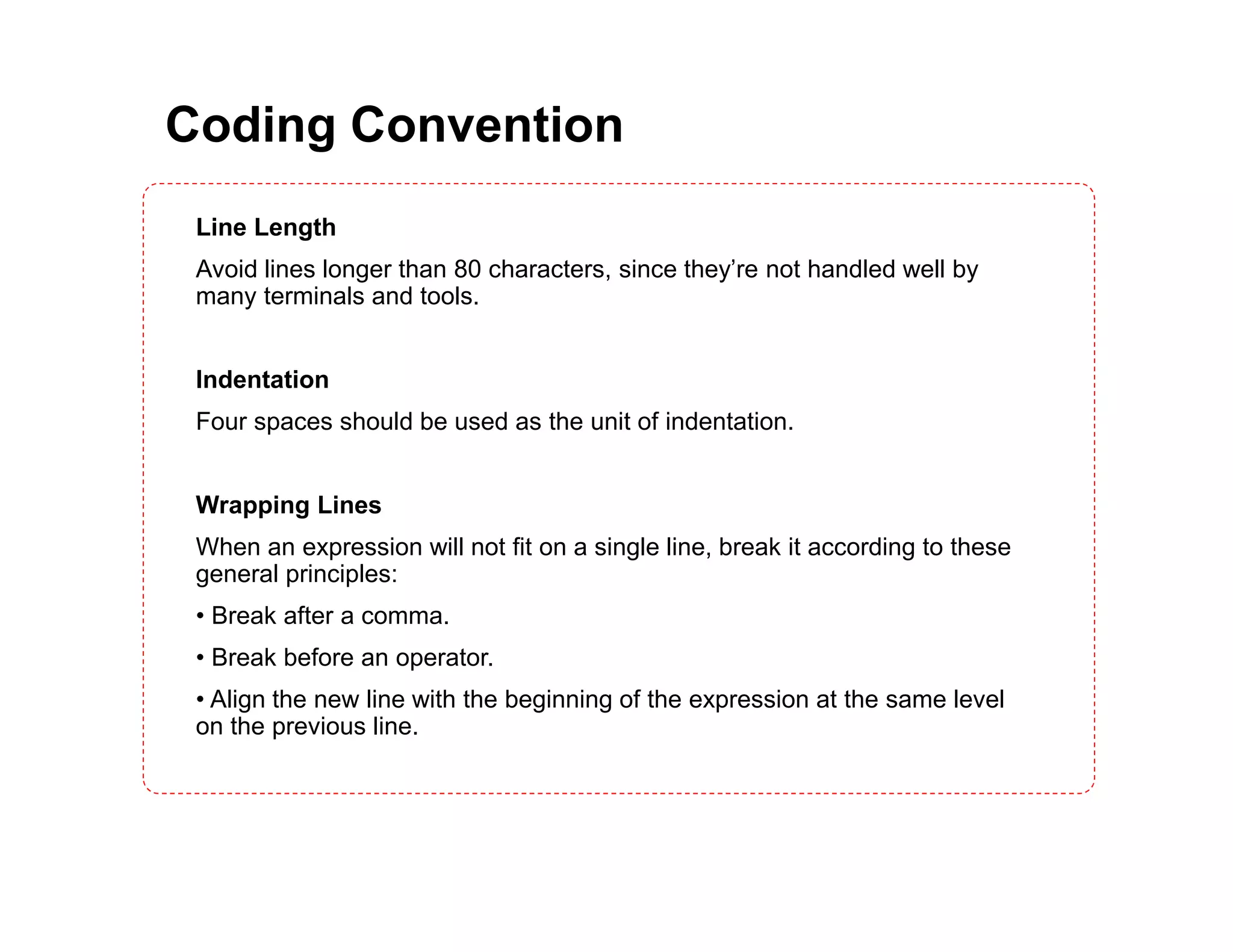 Coding Convention Line Length Avoid lines longer than 80 characters, since they’re not handled well by many terminals and tools. Indentation Four spaces should be used as the unit of indentation. Wrapping Lines When an expression will not fit on a single line, break it according to these general principles: • Break after a comma. • Break before an operator. • Align the new line with the beginning of the expression at the same level on the previous line. 