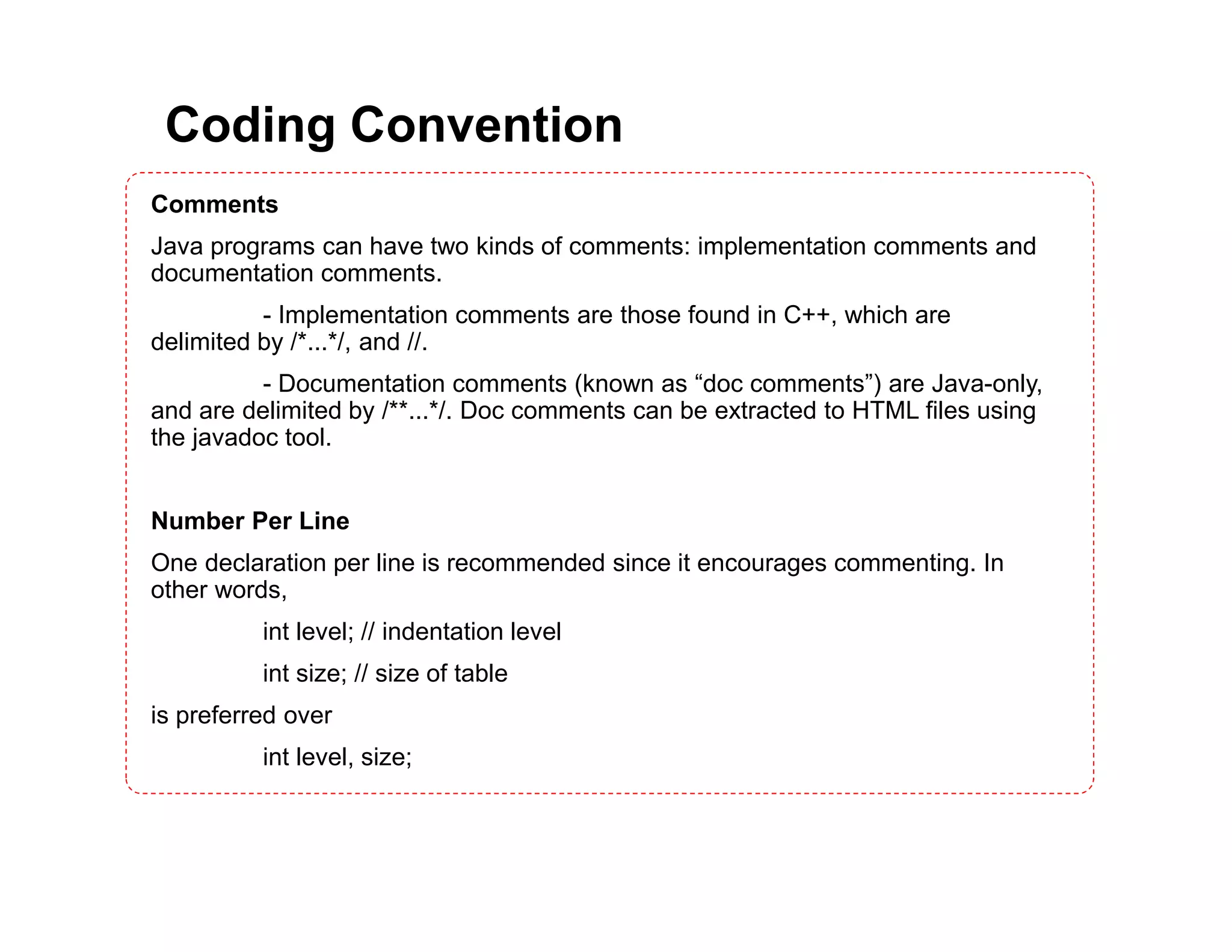 Coding Convention Comments Java programs can have two kinds of comments: implementation comments and documentation comments. - Implementation comments are those found in C++, which are delimited by /*...*/, and //. - Documentation comments (known as “doc comments”) are Java-only, and are delimited by /**...*/. Doc comments can be extracted to HTML files using the javadoc tool. Number Per Line One declaration per line is recommended since it encourages commenting. In other words, int level; // indentation level int size; // size of table is preferred over int level, size; 
