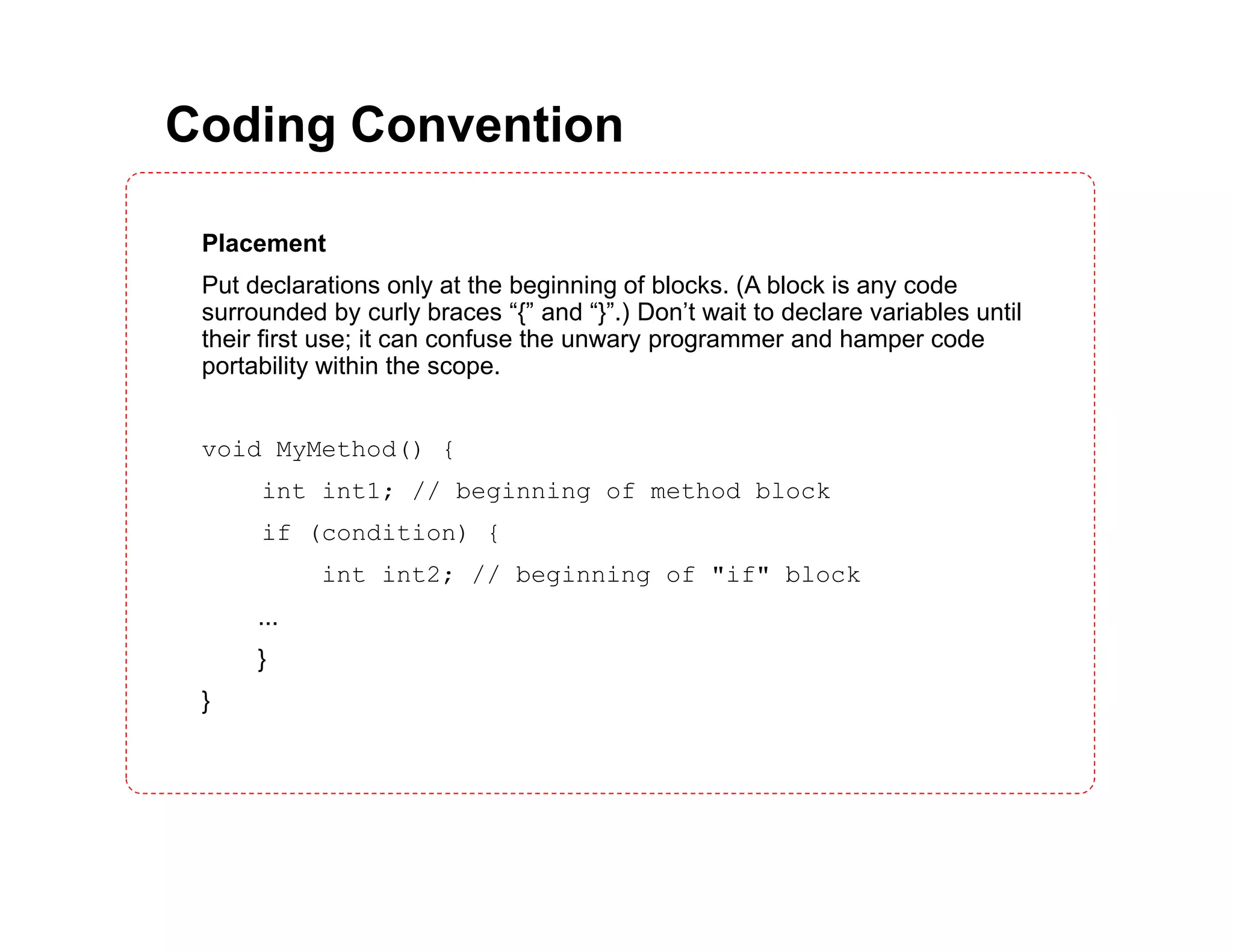 Coding Convention Placement Put declarations only at the beginning of blocks. (A block is any code surrounded by curly braces “{” and “}”.) Don’t wait to declare variables until their first use; it can confuse the unwary programmer and hamper code portability within the scope. void MyMethod() { int int1; // beginning of method block if (condition) { int int2; // beginning of "if" block ... } } 