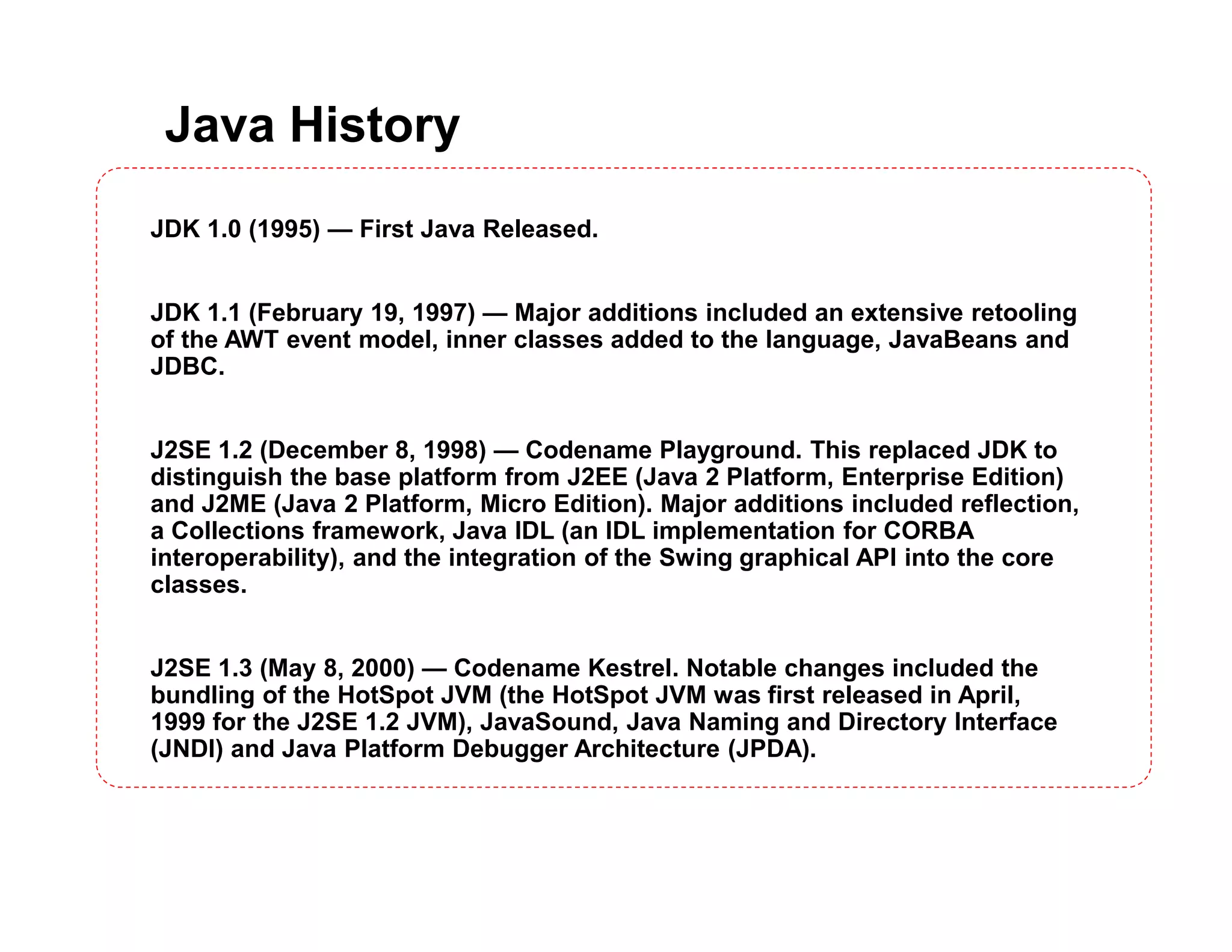 Java History JDK 1.0 (1995) — First Java Released. JDK 1.1 (February 19, 1997) — Major additions included an extensive retooling of the AWT event model, inner classes added to the language, JavaBeans and JDBC. J2SE 1.2 (December 8, 1998) — Codename Playground. This replaced JDK to distinguish the base platform from J2EE (Java 2 Platform, Enterprise Edition) and J2ME (Java 2 Platform, Micro Edition). Major additions included reflection, a Collections framework, Java IDL (an IDL implementation for CORBA interoperability), and the integration of the Swing graphical API into the core classes. J2SE 1.3 (May 8, 2000) — Codename Kestrel. Notable changes included the bundling of the HotSpot JVM (the HotSpot JVM was first released in April, 1999 for the J2SE 1.2 JVM), JavaSound, Java Naming and Directory Interface (JNDI) and Java Platform Debugger Architecture (JPDA). 