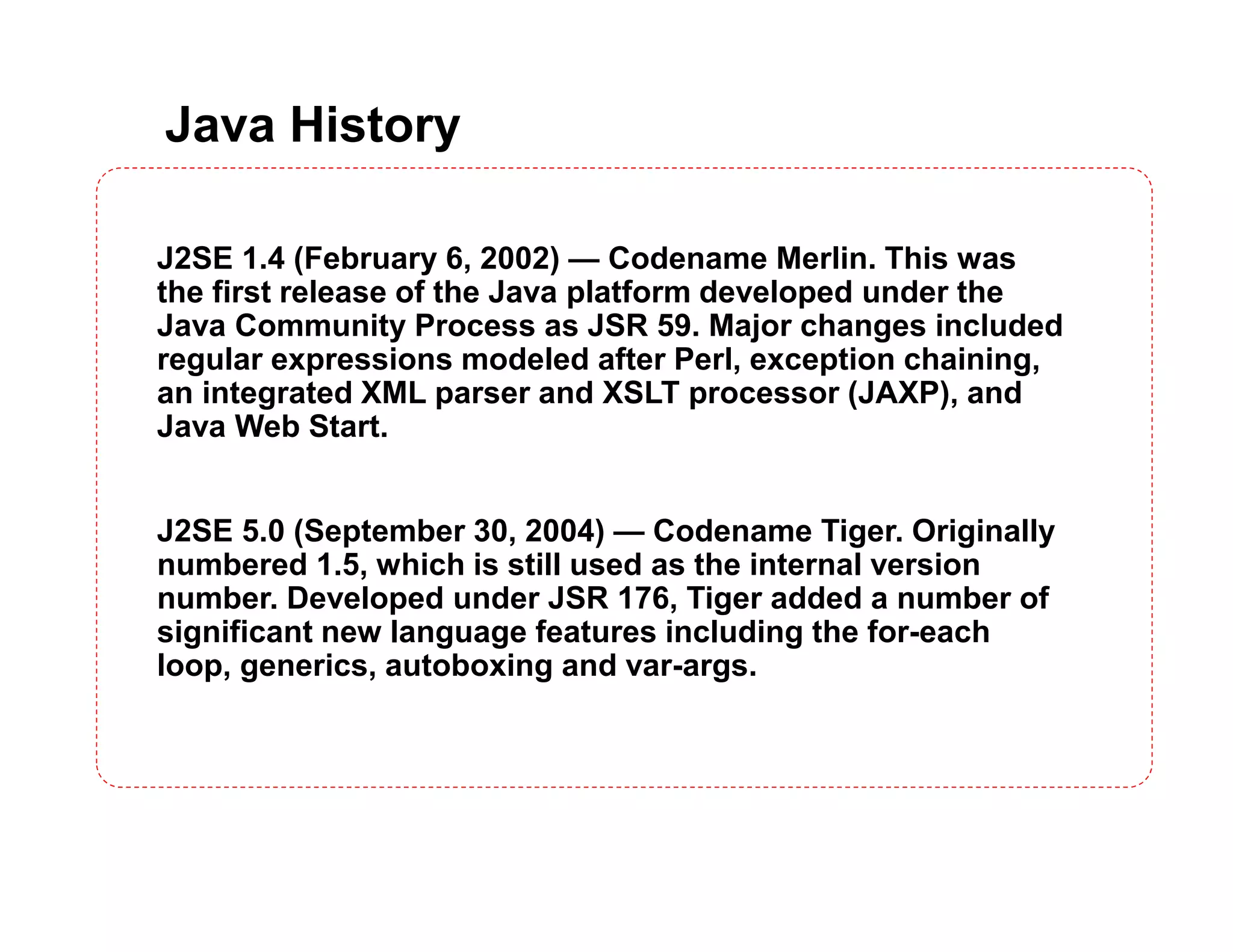 Java History J2SE 1.4 (February 6, 2002) — Codename Merlin. This was the first release of the Java platform developed under the Java Community Process as JSR 59. Major changes included regular expressions modeled after Perl, exception chaining, an integrated XML parser and XSLT processor (JAXP), and Java Web Start. J2SE 5.0 (September 30, 2004) — Codename Tiger. Originally numbered 1.5, which is still used as the internal version number. Developed under JSR 176, Tiger added a number of significant new language features including the for-each loop, generics, autoboxing and var-args. 