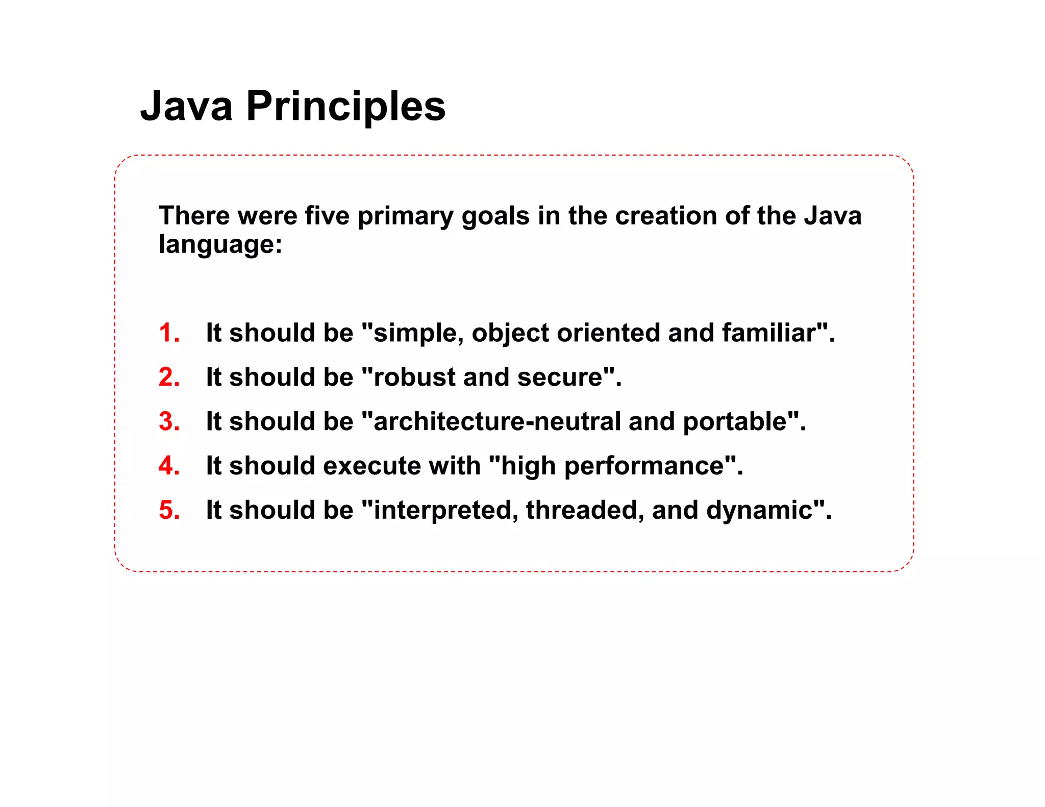 Java Principles There were five primary goals in the creation of the Java language: 1. It should be "simple, object oriented and familiar". 2. It should be "robust and secure". 3. It should be "architecture-neutral and portable". 4. It should execute with "high performance". 5. It should be "interpreted, threaded, and dynamic". 