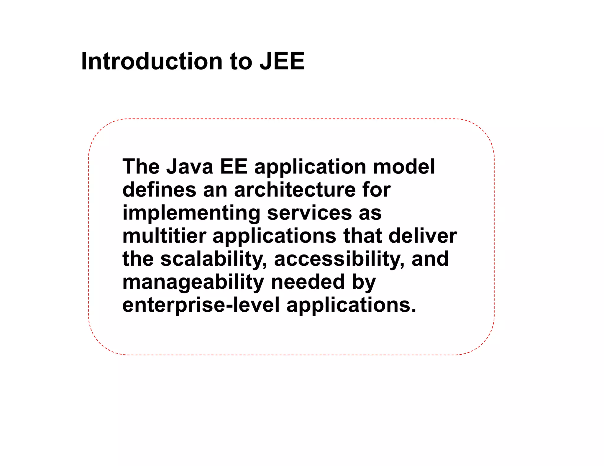 Introduction to JEE
The Java EE application model
defines an architecture for
implementing services as
multitier applications that deliver
the scalability, accessibility, and
manageability needed by
enterprise-level applications.
 