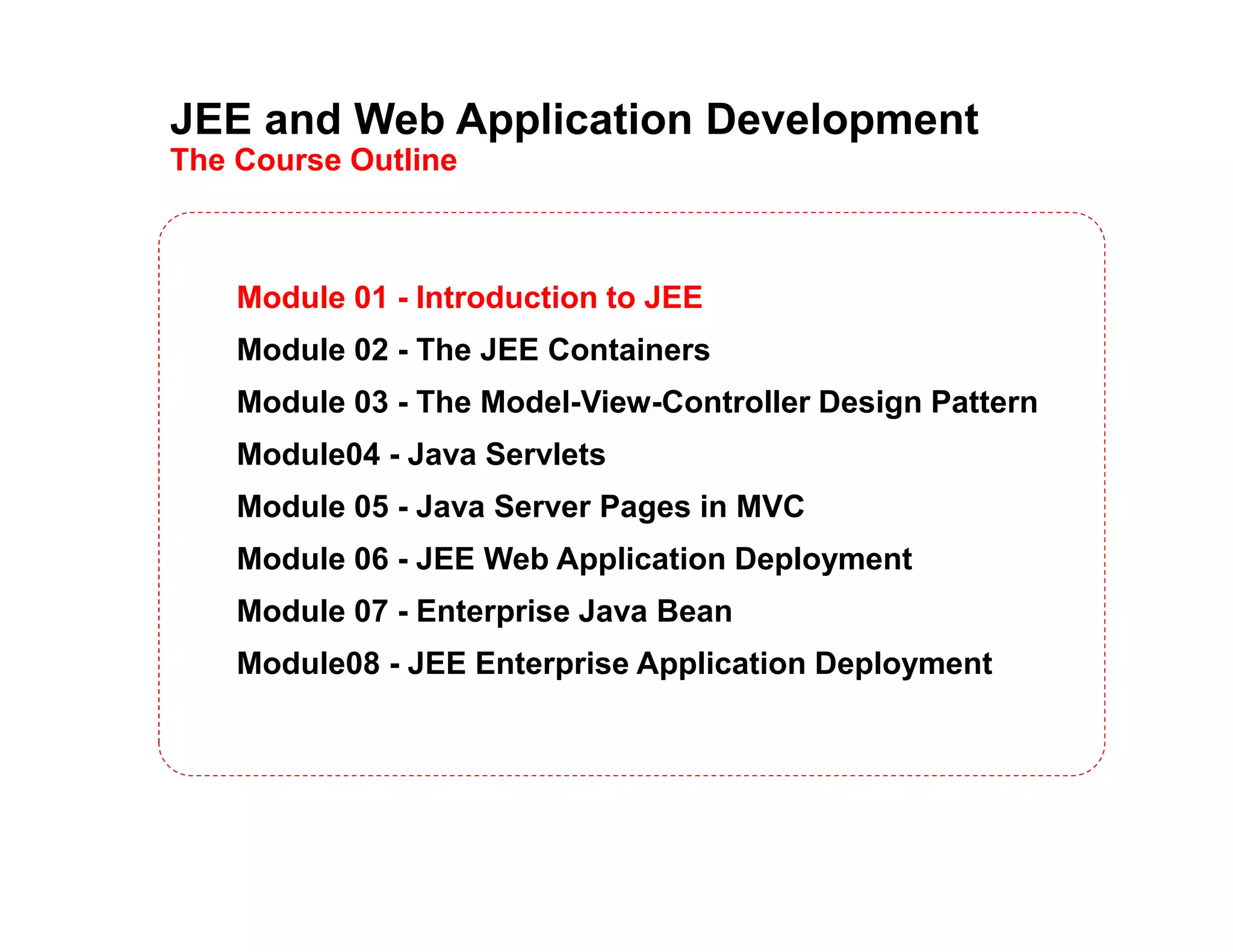 JEE and Web Application Development
The Course Outline
Module 01 - Introduction to JEE
Module 02 - The JEE Containers
Module 03 - The Model-View-Controller Design Pattern
Module04 - Java Servlets
Module 05 - Java Server Pages in MVC
Module 06 - JEE Web Application Deployment
Module 07 - Enterprise Java Bean
Module08 - JEE Enterprise Application Deployment
 