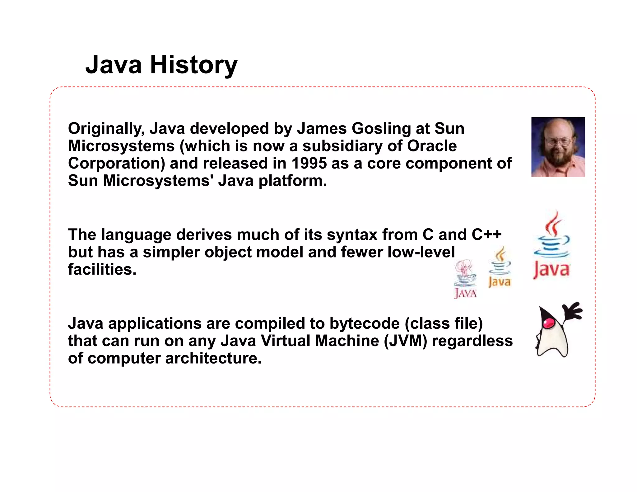 Java History
Originally, Java developed by James Gosling at Sun
Microsystems (which is now a subsidiary of Oracle
Corporation) and released in 1995 as a core component of
Sun Microsystems' Java platform.
The language derives much of its syntax from C and C++
but has a simpler object model and fewer low-level
facilities.
Java applications are compiled to bytecode (class file)
that can run on any Java Virtual Machine (JVM) regardless
of computer architecture.
 