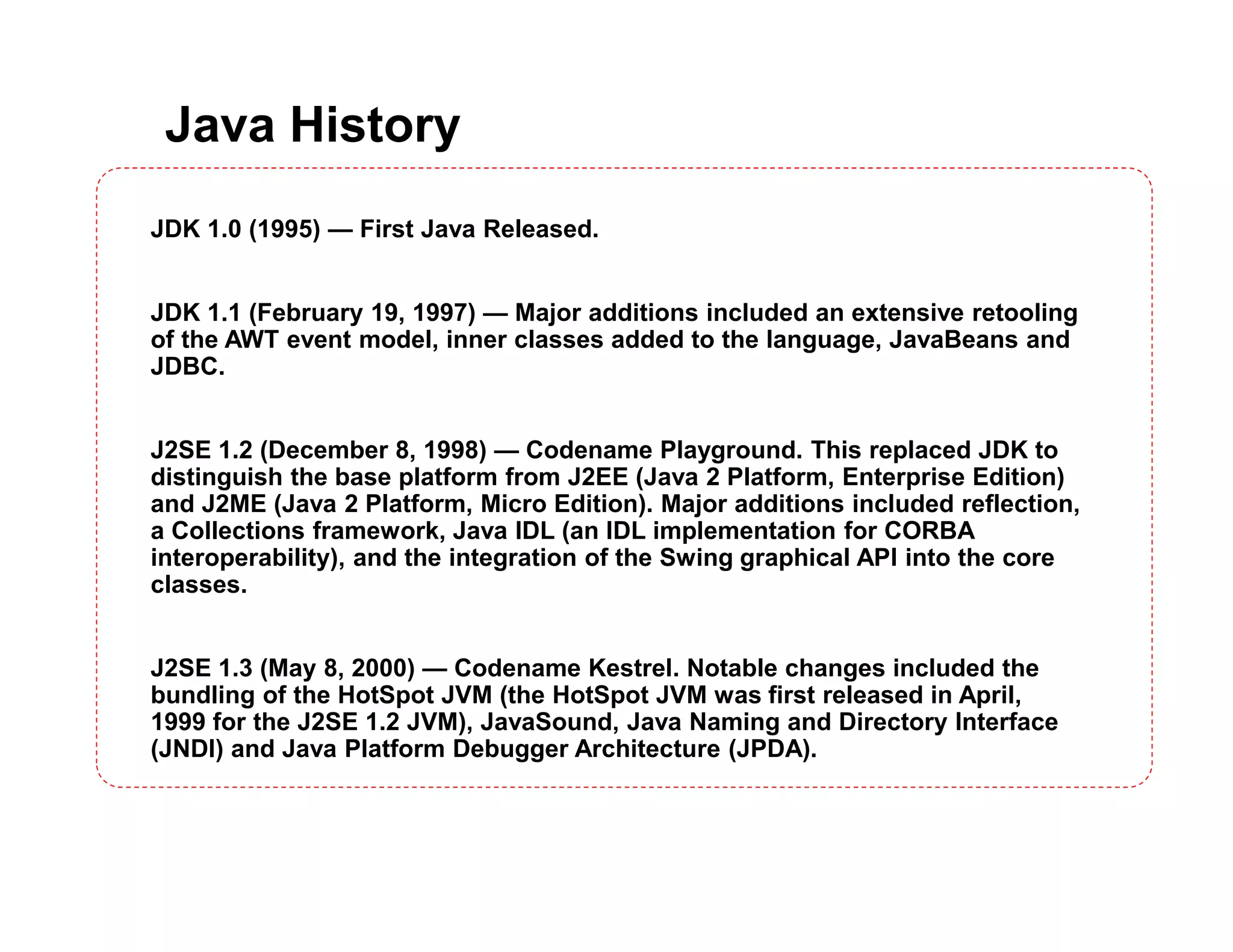 Java History
JDK 1.0 (1995) — First Java Released.
JDK 1.1 (February 19, 1997) — Major additions included an extensive retooling
of the AWT event model, inner classes added to the language, JavaBeans and
JDBC.
J2SE 1.2 (December 8, 1998) — Codename Playground. This replaced JDK to
distinguish the base platform from J2EE (Java 2 Platform, Enterprise Edition)
and J2ME (Java 2 Platform, Micro Edition). Major additions included reflection,
a Collections framework, Java IDL (an IDL implementation for CORBA
interoperability), and the integration of the Swing graphical API into the core
classes.
J2SE 1.3 (May 8, 2000) — Codename Kestrel. Notable changes included the
bundling of the HotSpot JVM (the HotSpot JVM was first released in April,
1999 for the J2SE 1.2 JVM), JavaSound, Java Naming and Directory Interface
(JNDI) and Java Platform Debugger Architecture (JPDA).
 