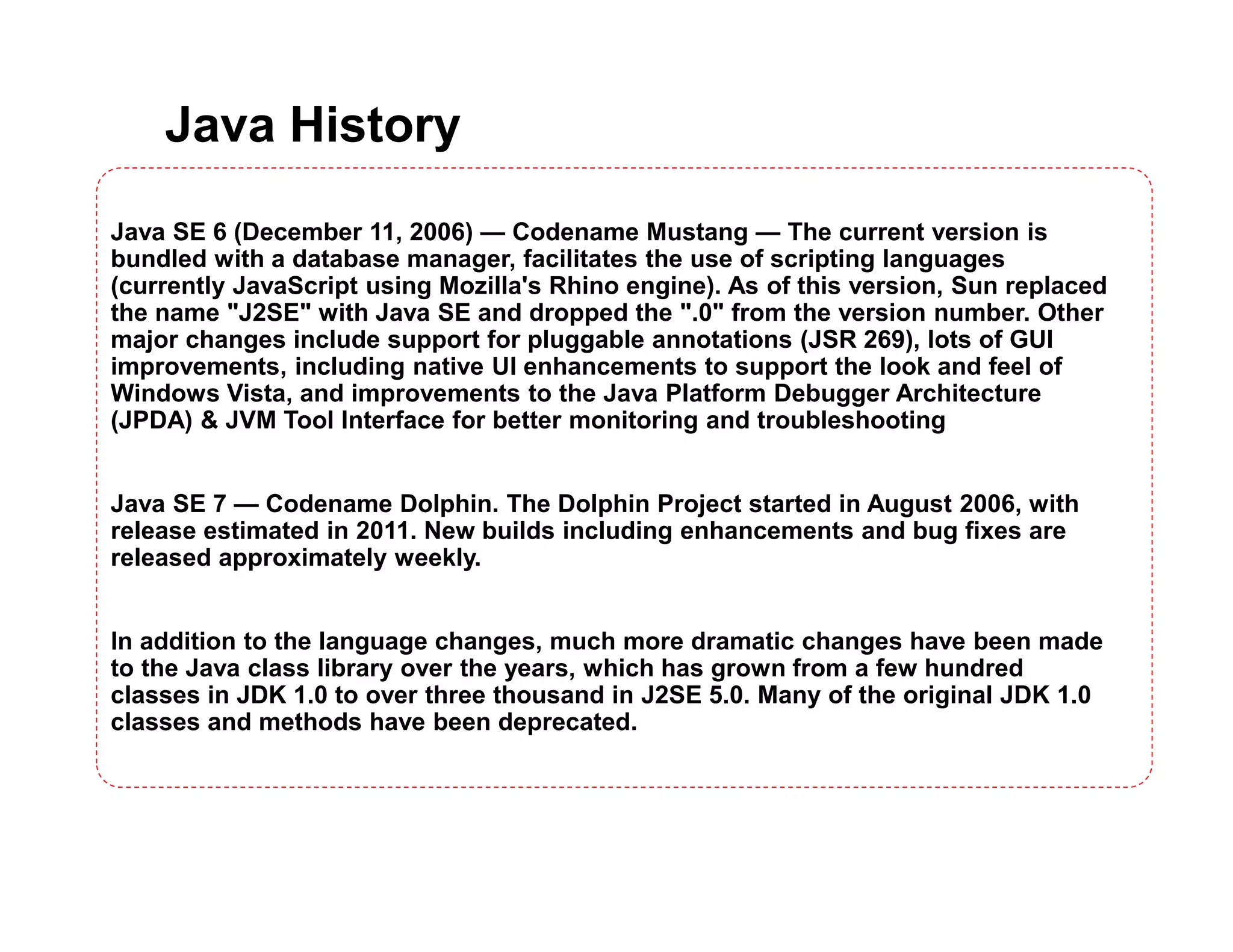 Java History
Java SE 6 (December 11, 2006) — Codename Mustang — The current version is
bundled with a database manager, facilitates the use of scripting languages
(currently JavaScript using Mozilla's Rhino engine). As of this version, Sun replaced
the name "J2SE" with Java SE and dropped the ".0" from the version number. Other
major changes include support for pluggable annotations (JSR 269), lots of GUI
improvements, including native UI enhancements to support the look and feel of
Windows Vista, and improvements to the Java Platform Debugger Architecture
(JPDA) & JVM Tool Interface for better monitoring and troubleshooting
Java SE 7 — Codename Dolphin. The Dolphin Project started in August 2006, with
release estimated in 2011. New builds including enhancements and bug fixes are
released approximately weekly.
In addition to the language changes, much more dramatic changes have been made
to the Java class library over the years, which has grown from a few hundred
classes in JDK 1.0 to over three thousand in J2SE 5.0. Many of the original JDK 1.0
classes and methods have been deprecated.
 