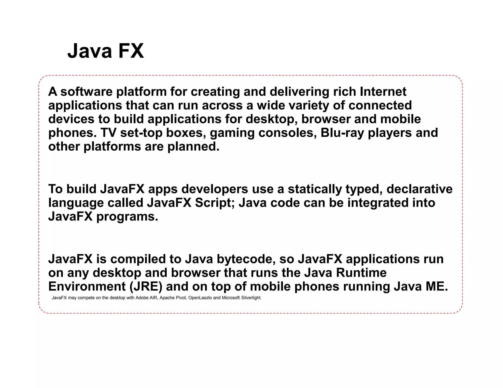 Java FX
A software platform for creating and delivering rich Internet
applications that can run across a wide variety of connected
devices to build applications for desktop, browser and mobile
phones. TV set-top boxes, gaming consoles, Blu-ray players and
other platforms are planned.
To build JavaFX apps developers use a statically typed, declarative
language called JavaFX Script; Java code can be integrated into
JavaFX programs.
JavaFX is compiled to Java bytecode, so JavaFX applications run
on any desktop and browser that runs the Java Runtime
Environment (JRE) and on top of mobile phones running Java ME.
JavaFX may compete on the desktop with Adobe AIR, Apache Pivot, OpenLaszlo and Microsoft Silverlight.
 