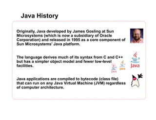 Java History
Originally, Java developed by James Gosling at Sun
Microsystems (which is now a subsidiary of Oracle
Corporation) and released in 1995 as a core component of
Sun Microsystems' Java platform.
The language derives much of its syntax from C and C++
but has a simpler object model and fewer low-level
facilities.
Java applications are compiled to bytecode (class file)
that can run on any Java Virtual Machine (JVM) regardless
of computer architecture.
 