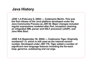 Java History
J2SE 1.4 (February 6, 2002) — Codename Merlin. This was
the first release of the Java platform developed under the
Java Community Process as JSR 59. Major changes included
regular expressions modeled after Perl, exception chaining,
an integrated XML parser and XSLT processor (JAXP), and
Java Web Start.
J2SE 5.0 (September 30, 2004) — Codename Tiger. Originally
numbered 1.5, which is still used as the internal version
number. Developed under JSR 176, Tiger added a number of
significant new language features including the for-each
loop, generics, autoboxing and var-args.
 