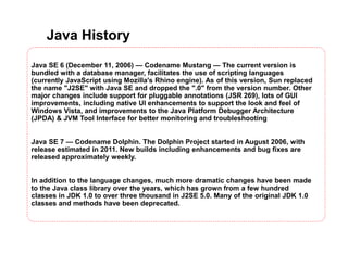 Java History
Java SE 6 (December 11, 2006) — Codename Mustang — The current version is
bundled with a database manager, facilitates the use of scripting languages
(currently JavaScript using Mozilla's Rhino engine). As of this version, Sun replaced
the name "J2SE" with Java SE and dropped the ".0" from the version number. Other
major changes include support for pluggable annotations (JSR 269), lots of GUI
improvements, including native UI enhancements to support the look and feel of
Windows Vista, and improvements to the Java Platform Debugger Architecture
(JPDA) & JVM Tool Interface for better monitoring and troubleshooting
Java SE 7 — Codename Dolphin. The Dolphin Project started in August 2006, with
release estimated in 2011. New builds including enhancements and bug fixes are
released approximately weekly.
In addition to the language changes, much more dramatic changes have been made
to the Java class library over the years, which has grown from a few hundred
classes in JDK 1.0 to over three thousand in J2SE 5.0. Many of the original JDK 1.0
classes and methods have been deprecated.
 