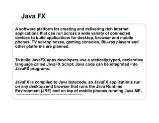 Java FX
A software platform for creating and delivering rich Internet
applications that can run across a wide variety of connected
devices to build applications for desktop, browser and mobile
phones. TV set-top boxes, gaming consoles, Blu-ray players and
other platforms are planned.
To build JavaFX apps developers use a statically typed, declarative
language called JavaFX Script; Java code can be integrated into
JavaFX programs.
JavaFX is compiled to Java bytecode, so JavaFX applications run
on any desktop and browser that runs the Java Runtime
Environment (JRE) and on top of mobile phones running Java ME.
JavaFX may compete on the desktop with Adobe AIR, Apache Pivot, OpenLaszlo and Microsoft Silverlight.
 