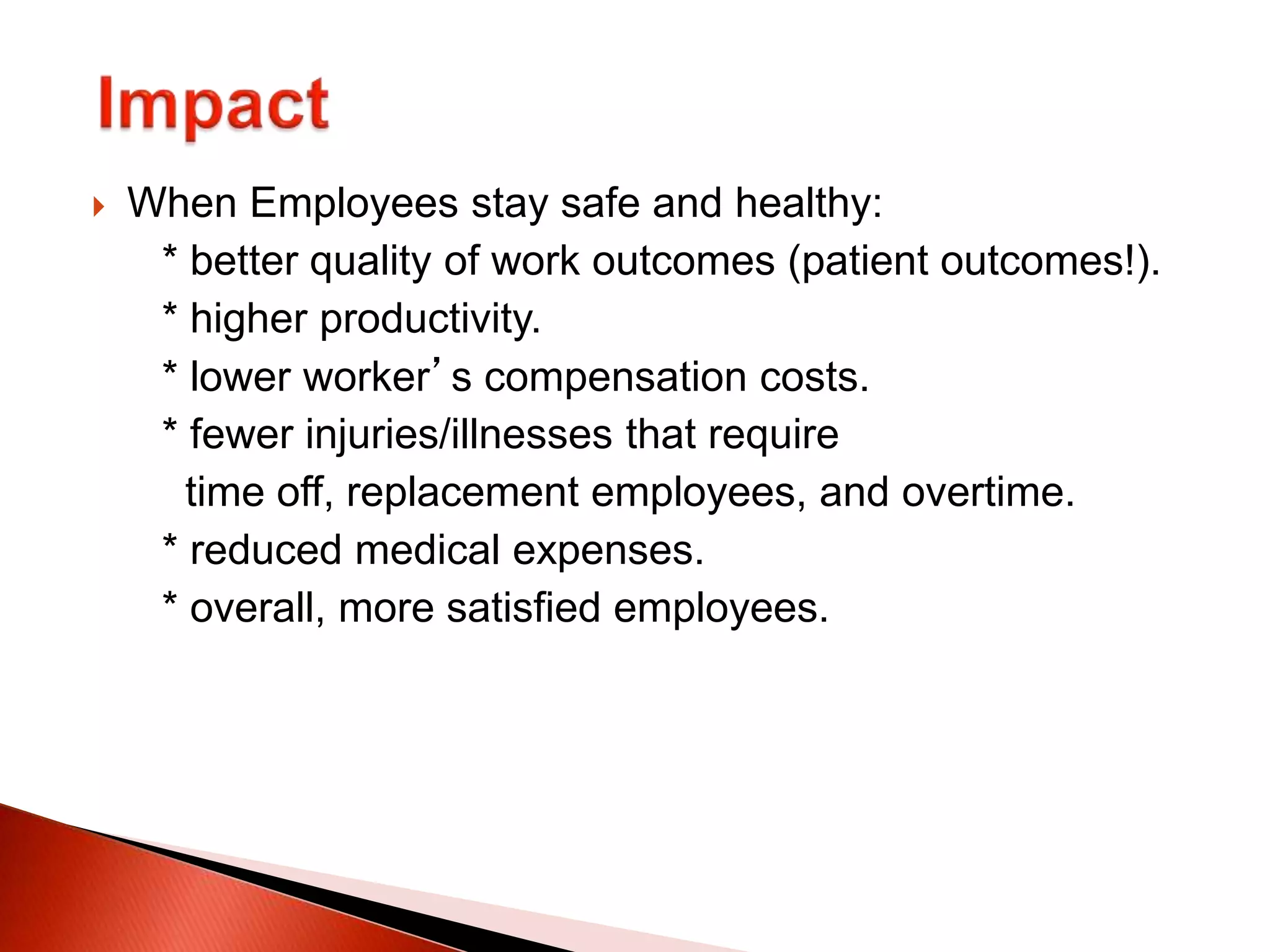  When Employees stay safe and healthy:
* better quality of work outcomes (patient outcomes!).
* higher productivity.
* lower worker’s compensation costs.
* fewer injuries/illnesses that require
time off, replacement employees, and overtime.
* reduced medical expenses.
* overall, more satisfied employees.
 